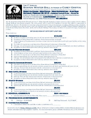 The 7th Annual 
Boston Winter Ball In Honor of Corey Griffin A benefit to support The Corey C. Griffin Charitable Foundation 
Event Co-Chairs Mike Kapos ● Mike Huffstetler ● Alex Bain 
Saturday, February 28, 2015 ● Fairmont Copley Plaza ● BLACK TIE 
6:30 p.m. Pre-Event Sponsor Dinner ● 9:00 p.m. Boston Winter Ball 
Master of Ceremonies: Luke Russert, NBC News 
FOR INFORMATION, CALL KMC PRODUCTIONS, INC.: 781.356.6616 
The 7th annual Boston Winter Ball will benefit the Corey C. Griffin Charitable Foundation to fund its mission to improve quality of life for children through healthcare and education programs. The event proceeds will be used by the Foundation to provide seed capital to young people in philanthropic endeavors. The intention is to encourage young professionals to focus on the importance of making a difference in their community. Corey was exemplary in his short life when it came to his charitable work, especially most recently, on behalf of Boston Children’s Hospital, and former Boston College friend, Peter Frates, and the ALS Ice Bucket Challenge. This evening is in tribute to Corey and to his legacy of giving back to others. 
SPONSORSHIP OPPORTUNITIES 
Please check one: 
 PRESENTING Sponsor $100,000 
 Exclusive recognition as Presenting sponsor on all event materials wherever title of event appears 
 Recognition on Boston Winter Ball e-mail blasts, Facebook page and other social media 
 Acknowledgment as Presenting sponsor from stage, on large screens in the main ballroom and step & repeat backdrop on the evening of the event 
 Two tables of 8 at private pre-event dinner before Winter Ball and 16 admissions to Winter Ball 
 Full-page, color advertisement in the event program book on either the back, inside front, or inside back cover (donor’s preference) 
 Recognition on Boston Winter Ball website (with logo and link to donor website) 
 Colder Weather Sponsor $50,000 
 Recognition on Boston Winter Ball e-mail blasts, Facebook page and other social media 
 Acknowledgment on large screens and step & repeat backdrop on the evening of the event 
 One table of 12 at private pre-event dinner before Winter Ball and 12 admissions to Winter Ball 
 Name recognition/listing on event materials, invitation, and program book cover 
 Full-page, color advertisement in the event program book on either the back, inside front, or inside back cover 
 Recognition on Boston Winter Ball website (with logo and link to donor website) 
 Home Ice Advantage Sponsor $25,000 
 One table of 10 at private pre-event dinner before Winter Ball and 10 admissions to Winter Ball 
 Name recognition/listing on event materials, invitation, program book, and step & repeat backdrop and screens at event 
 Full-page, black and white advertisement inside the commemorative event program book 
 Recognition on Boston Winter Ball website (with logo and link to donor website) 
 Seed Capital Sponsor $10,000 
 6 seats at private pre-event dinner before Winter Ball and 6 admissions to Winter Ball 
 Name recognition/listing on event materials, invitation, program book, and screens at event 
 Half-page, black and white advertisement inside the commemorative event program book 
 Recognition on Boston Winter Ball website (with logo and link to donor website) 
 StartUp Sponsor $5,000 
 4 seats at private pre-event dinner before Winter Ball and 4 admissions to Winter Ball 
 Name recognition/listing on event materials, invitation, and program book at event 
 Quarter-page, black and white advertisement inside the commemorative event program book 
 FRIEND $3,000 
 2 seats at private pre-event dinner before Winter Ball and 2 admissions to Winter Ball 
 Name recognition/listing as a Friend on event materials, invitation, and program book 
 INDIVIDUAL ADMISSION/S $200 per person 
 Individual admission/s to Boston Winter Ball. Please reserve ________ admissions totaling $___________ 
 PROGRAM BOOK ADVERTISEMENTS 
 Full-Page - $2,000 B&W  Half-Page Horizontal - $1,250 B&W 
 Contribution/Donation 
 I am unable to attend, but would like to make a contribution of $___________ 
Ad artwork is due by Friday, February 6, 2015. Please submit ads in a high resolution PDF to elanders@kmcproductions.com. 
Include embedded fonts, logos, graphics, or photos. For more information, please call KMC Productions, Inc. at 781.356.6616. 
-over-  