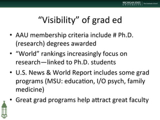 “Visibility”	
  of	
  grad	
  ed	
  
•  AAU	
  membership	
  criteria	
  include	
  #	
  Ph.D.	
  
(research)	
  degrees	
  awarded	
  
•  “World”	
  rankings	
  increasingly	
  focus	
  on	
  
research—linked	
  to	
  Ph.D.	
  students	
  
•  U.S.	
  News	
  &	
  World	
  Report	
  includes	
  some	
  grad	
  
programs	
  (MSU:	
  educa+on,	
  I/O	
  psych,	
  family	
  
medicine)	
  
•  Great	
  grad	
  programs	
  help	
  aPract	
  great	
  faculty	
  
 
