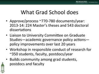What	
  Grad	
  School	
  does	
  
•  Approve/process	
  ~770-­‐780	
  documents/year:	
  
2013-­‐14:	
  224	
  Master’s	
  theses	
  and	
  543	
  doctoral	
  
disserta+ons	
  
•  Liaison	
  to	
  University	
  CommiPee	
  on	
  Graduate	
  
Studies—academic	
  governance	
  policy	
  ac+ons—
policy	
  improvements	
  over	
  last	
  20	
  years	
  	
  
•  Workshop	
  in	
  responsible	
  conduct	
  of	
  research	
  for	
  
~350	
  students,	
  faculty,	
  postdocs/year	
  
•  Builds	
  community	
  among	
  grad	
  students,	
  
postdocs	
  and	
  faculty	
  
 