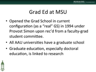 Grad	
  Ed	
  at	
  MSU	
  	
  
•  Opened	
  the	
  Grad	
  School	
  in	
  current	
  
conﬁgura+on	
  (as	
  a	
  “real”	
  GS)	
  in	
  1994	
  under	
  
Provost	
  Simon	
  upon	
  rec’d	
  from	
  a	
  faculty-­‐grad	
  
student	
  commiPee.	
  
•  All	
  AAU	
  universi+es	
  have	
  a	
  graduate	
  school	
  
•  Graduate	
  educa+on,	
  especially	
  doctoral	
  
educa+on,	
  is	
  linked	
  to	
  research	
  
 