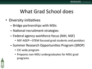  What	
  Grad	
  School	
  does	
  
•  Diversity	
  ini+a+ves 	
  	
  
– Bridge	
  partnerships	
  with	
  MSIs	
  
– Na+onal	
  recruitment	
  strategies	
  
– Federal	
  agency	
  workforce	
  focus	
  (NIH,	
  NSF)	
  
•  NSF	
  AGEP—STEM	
  focused	
  grad	
  students	
  and	
  postdocs	
  
– Summer	
  Research	
  Opportuni+es	
  Program	
  (SROP)	
  
•  CIC	
  wide	
  program	
  
•  Prepares	
  non-­‐MSU	
  undergraduates	
  for	
  MSU	
  grad	
  
programs	
  
	
  
 