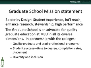 Graduate	
  School	
  Mission	
  statement	
  
Bolder	
  by	
  Design:	
  Student	
  experience,	
  int’l	
  reach,	
  
enhance	
  research,	
  stewardship,	
  high	
  performance	
  
The	
  Graduate	
  School	
  is	
  an	
  advocate	
  for	
  quality	
  
graduate	
  educa+on	
  at	
  MSU	
  in	
  all	
  its	
  diverse	
  
dimensions.	
  	
  In	
  partnership	
  with	
  the	
  colleges:	
  
–  Quality	
  graduate	
  and	
  grad-­‐professional	
  programs	
  
–  Student	
  success—+me	
  to	
  degree,	
  comple+on	
  rates,	
  
placement	
  
–  Diversity	
  and	
  inclusion	
  
	
  
 