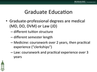 Graduate	
  Educa+on	
  
•  Graduate-­‐professional	
  degrees	
  are	
  medical	
  
(MD,	
  DO,	
  DVM)	
  or	
  Law	
  (JD)	
  
– diﬀerent	
  tui+on	
  structure	
  
– diﬀerent	
  semester	
  length	
  
– Medicine:	
  coursework	
  over	
  2	
  years,	
  then	
  prac+cal	
  
experience	
  (“clerkships”)	
  
– Law:	
  coursework	
  and	
  prac+cal	
  experience	
  over	
  3	
  
years	
  
 