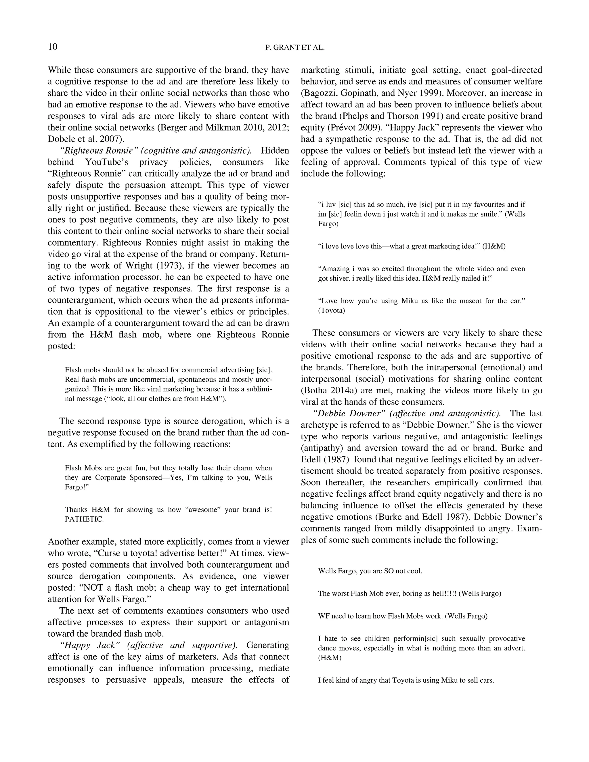 While these consumers are supportive of the brand, they have
a cognitive response to the ad and are therefore less likely to
share the video in their online social networks than those who
had an emotive response to the ad. Viewers who have emotive
responses to viral ads are more likely to share content with
their online social networks (Berger and Milkman 2010, 2012;
Dobele et al. 2007).
“Righteous Ronnie” (cognitive and antagonistic). Hidden
behind YouTube’s privacy policies, consumers like
“Righteous Ronnie” can critically analyze the ad or brand and
safely dispute the persuasion attempt. This type of viewer
posts unsupportive responses and has a quality of being mor-
ally right or justiﬁed. Because these viewers are typically the
ones to post negative comments, they are also likely to post
this content to their online social networks to share their social
commentary. Righteous Ronnies might assist in making the
video go viral at the expense of the brand or company. Return-
ing to the work of Wright (1973), if the viewer becomes an
active information processor, he can be expected to have one
of two types of negative responses. The ﬁrst response is a
counterargument, which occurs when the ad presents informa-
tion that is oppositional to the viewer’s ethics or principles.
An example of a counterargument toward the ad can be drawn
from the HM ﬂash mob, where one Righteous Ronnie
posted:
Flash mobs should not be abused for commercial advertising [sic].
Real ﬂash mobs are uncommercial, spontaneous and mostly unor-
ganized. This is more like viral marketing because it has a sublimi-
nal message (“look, all our clothes are from HM”).
The second response type is source derogation, which is a
negative response focused on the brand rather than the ad con-
tent. As exempliﬁed by the following reactions:
Flash Mobs are great fun, but they totally lose their charm when
they are Corporate Sponsored—Yes, I’m talking to you, Wells
Fargo!”
Thanks HM for showing us how “awesome” your brand is!
PATHETIC.
Another example, stated more explicitly, comes from a viewer
who wrote, “Curse u toyota! advertise better!” At times, view-
ers posted comments that involved both counterargument and
source derogation components. As evidence, one viewer
posted: “NOT a ﬂash mob; a cheap way to get international
attention for Wells Fargo.”
The next set of comments examines consumers who used
affective processes to express their support or antagonism
toward the branded ﬂash mob.
“Happy Jack” (affective and supportive). Generating
affect is one of the key aims of marketers. Ads that connect
emotionally can inﬂuence information processing, mediate
responses to persuasive appeals, measure the effects of
marketing stimuli, initiate goal setting, enact goal-directed
behavior, and serve as ends and measures of consumer welfare
(Bagozzi, Gopinath, and Nyer 1999). Moreover, an increase in
affect toward an ad has been proven to inﬂuence beliefs about
the brand (Phelps and Thorson 1991) and create positive brand
equity (Prevot 2009). “Happy Jack” represents the viewer who
had a sympathetic response to the ad. That is, the ad did not
oppose the values or beliefs but instead left the viewer with a
feeling of approval. Comments typical of this type of view
include the following:
“i luv [sic] this ad so much, ive [sic] put it in my favourites and if
im [sic] feelin down i just watch it and it makes me smile.” (Wells
Fargo)
“i love love love this—what a great marketing idea!” (HM)
“Amazing i was so excited throughout the whole video and even
got shiver. i really liked this idea. HM really nailed it!”
“Love how you’re using Miku as like the mascot for the car.”
(Toyota)
These consumers or viewers are very likely to share these
videos with their online social networks because they had a
positive emotional response to the ads and are supportive of
the brands. Therefore, both the intrapersonal (emotional) and
interpersonal (social) motivations for sharing online content
(Botha 2014a) are met, making the videos more likely to go
viral at the hands of these consumers.
“Debbie Downer” (affective and antagonistic). The last
archetype is referred to as “Debbie Downer.” She is the viewer
type who reports various negative, and antagonistic feelings
(antipathy) and aversion toward the ad or brand. Burke and
Edell (1987) found that negative feelings elicited by an adver-
tisement should be treated separately from positive responses.
Soon thereafter, the researchers empirically conﬁrmed that
negative feelings affect brand equity negatively and there is no
balancing inﬂuence to offset the effects generated by these
negative emotions (Burke and Edell 1987). Debbie Downer’s
comments ranged from mildly disappointed to angry. Exam-
ples of some such comments include the following:
Wells Fargo, you are SO not cool.
The worst Flash Mob ever, boring as hell!!!!! (Wells Fargo)
WF need to learn how Flash Mobs work. (Wells Fargo)
I hate to see children performin[sic] such sexually provocative
dance moves, especially in what is nothing more than an advert.
(HM)
I feel kind of angry that Toyota is using Miku to sell cars.
10 P. GRANT ET AL.
Downloadedby[157.253.248.63]at12:0513April2015
 