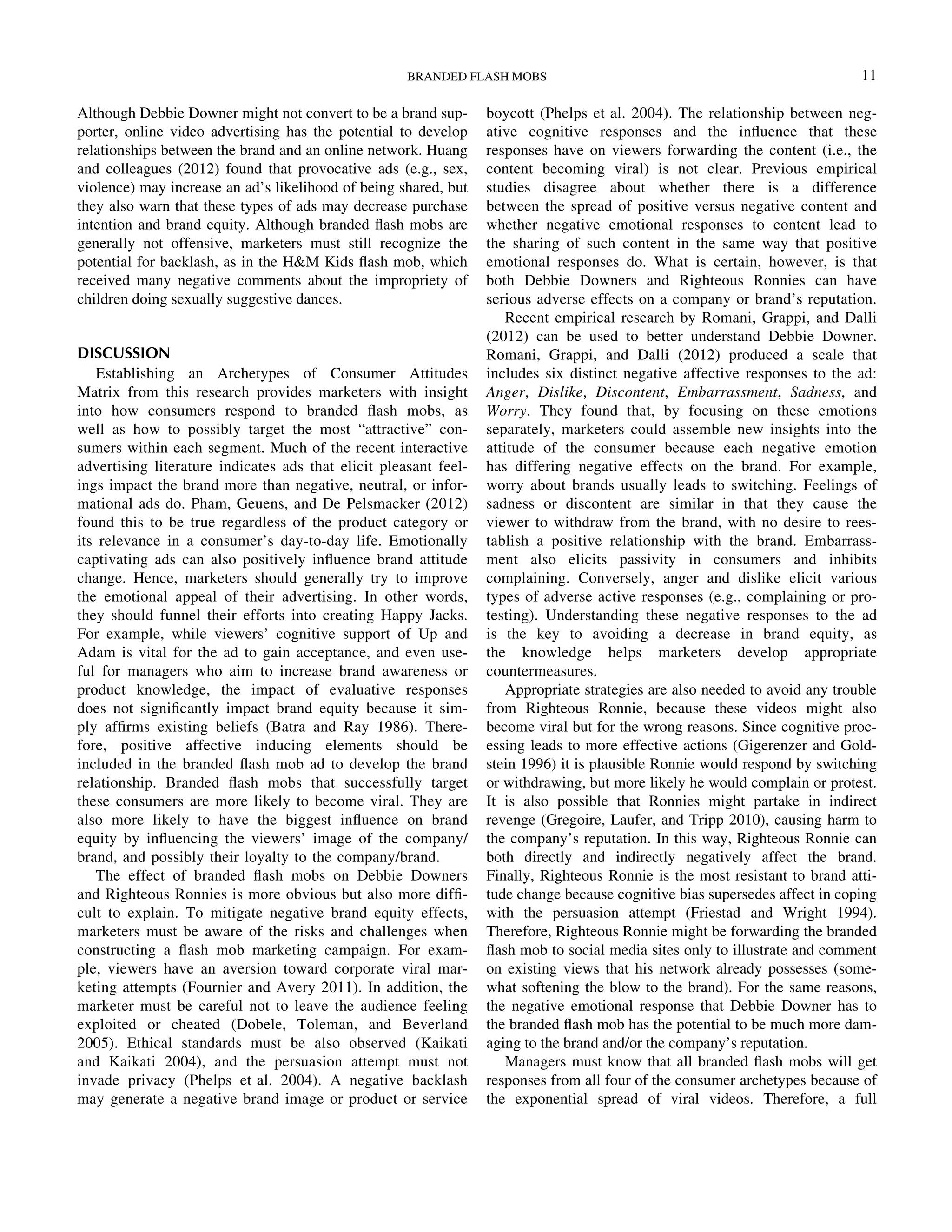 Although Debbie Downer might not convert to be a brand sup-
porter, online video advertising has the potential to develop
relationships between the brand and an online network. Huang
and colleagues (2012) found that provocative ads (e.g., sex,
violence) may increase an ad’s likelihood of being shared, but
they also warn that these types of ads may decrease purchase
intention and brand equity. Although branded ﬂash mobs are
generally not offensive, marketers must still recognize the
potential for backlash, as in the HM Kids ﬂash mob, which
received many negative comments about the impropriety of
children doing sexually suggestive dances.
DISCUSSION
Establishing an Archetypes of Consumer Attitudes
Matrix from this research provides marketers with insight
into how consumers respond to branded ﬂash mobs, as
well as how to possibly target the most “attractive” con-
sumers within each segment. Much of the recent interactive
advertising literature indicates ads that elicit pleasant feel-
ings impact the brand more than negative, neutral, or infor-
mational ads do. Pham, Geuens, and De Pelsmacker (2012)
found this to be true regardless of the product category or
its relevance in a consumer’s day-to-day life. Emotionally
captivating ads can also positively inﬂuence brand attitude
change. Hence, marketers should generally try to improve
the emotional appeal of their advertising. In other words,
they should funnel their efforts into creating Happy Jacks.
For example, while viewers’ cognitive support of Up and
Adam is vital for the ad to gain acceptance, and even use-
ful for managers who aim to increase brand awareness or
product knowledge, the impact of evaluative responses
does not signiﬁcantly impact brand equity because it sim-
ply afﬁrms existing beliefs (Batra and Ray 1986). There-
fore, positive affective inducing elements should be
included in the branded ﬂash mob ad to develop the brand
relationship. Branded ﬂash mobs that successfully target
these consumers are more likely to become viral. They are
also more likely to have the biggest inﬂuence on brand
equity by inﬂuencing the viewers’ image of the company/
brand, and possibly their loyalty to the company/brand.
The effect of branded ﬂash mobs on Debbie Downers
and Righteous Ronnies is more obvious but also more difﬁ-
cult to explain. To mitigate negative brand equity effects,
marketers must be aware of the risks and challenges when
constructing a ﬂash mob marketing campaign. For exam-
ple, viewers have an aversion toward corporate viral mar-
keting attempts (Fournier and Avery 2011). In addition, the
marketer must be careful not to leave the audience feeling
exploited or cheated (Dobele, Toleman, and Beverland
2005). Ethical standards must be also observed (Kaikati
and Kaikati 2004), and the persuasion attempt must not
invade privacy (Phelps et al. 2004). A negative backlash
may generate a negative brand image or product or service
boycott (Phelps et al. 2004). The relationship between neg-
ative cognitive responses and the inﬂuence that these
responses have on viewers forwarding the content (i.e., the
content becoming viral) is not clear. Previous empirical
studies disagree about whether there is a difference
between the spread of positive versus negative content and
whether negative emotional responses to content lead to
the sharing of such content in the same way that positive
emotional responses do. What is certain, however, is that
both Debbie Downers and Righteous Ronnies can have
serious adverse effects on a company or brand’s reputation.
Recent empirical research by Romani, Grappi, and Dalli
(2012) can be used to better understand Debbie Downer.
Romani, Grappi, and Dalli (2012) produced a scale that
includes six distinct negative affective responses to the ad:
Anger, Dislike, Discontent, Embarrassment, Sadness, and
Worry. They found that, by focusing on these emotions
separately, marketers could assemble new insights into the
attitude of the consumer because each negative emotion
has differing negative effects on the brand. For example,
worry about brands usually leads to switching. Feelings of
sadness or discontent are similar in that they cause the
viewer to withdraw from the brand, with no desire to rees-
tablish a positive relationship with the brand. Embarrass-
ment also elicits passivity in consumers and inhibits
complaining. Conversely, anger and dislike elicit various
types of adverse active responses (e.g., complaining or pro-
testing). Understanding these negative responses to the ad
is the key to avoiding a decrease in brand equity, as
the knowledge helps marketers develop appropriate
countermeasures.
Appropriate strategies are also needed to avoid any trouble
from Righteous Ronnie, because these videos might also
become viral but for the wrong reasons. Since cognitive proc-
essing leads to more effective actions (Gigerenzer and Gold-
stein 1996) it is plausible Ronnie would respond by switching
or withdrawing, but more likely he would complain or protest.
It is also possible that Ronnies might partake in indirect
revenge (Gregoire, Laufer, and Tripp 2010), causing harm to
the company’s reputation. In this way, Righteous Ronnie can
both directly and indirectly negatively affect the brand.
Finally, Righteous Ronnie is the most resistant to brand atti-
tude change because cognitive bias supersedes affect in coping
with the persuasion attempt (Friestad and Wright 1994).
Therefore, Righteous Ronnie might be forwarding the branded
ﬂash mob to social media sites only to illustrate and comment
on existing views that his network already possesses (some-
what softening the blow to the brand). For the same reasons,
the negative emotional response that Debbie Downer has to
the branded ﬂash mob has the potential to be much more dam-
aging to the brand and/or the company’s reputation.
Managers must know that all branded ﬂash mobs will get
responses from all four of the consumer archetypes because of
the exponential spread of viral videos. Therefore, a full
BRANDED FLASH MOBS 11
Downloadedby[157.253.248.63]at12:0513April2015
 