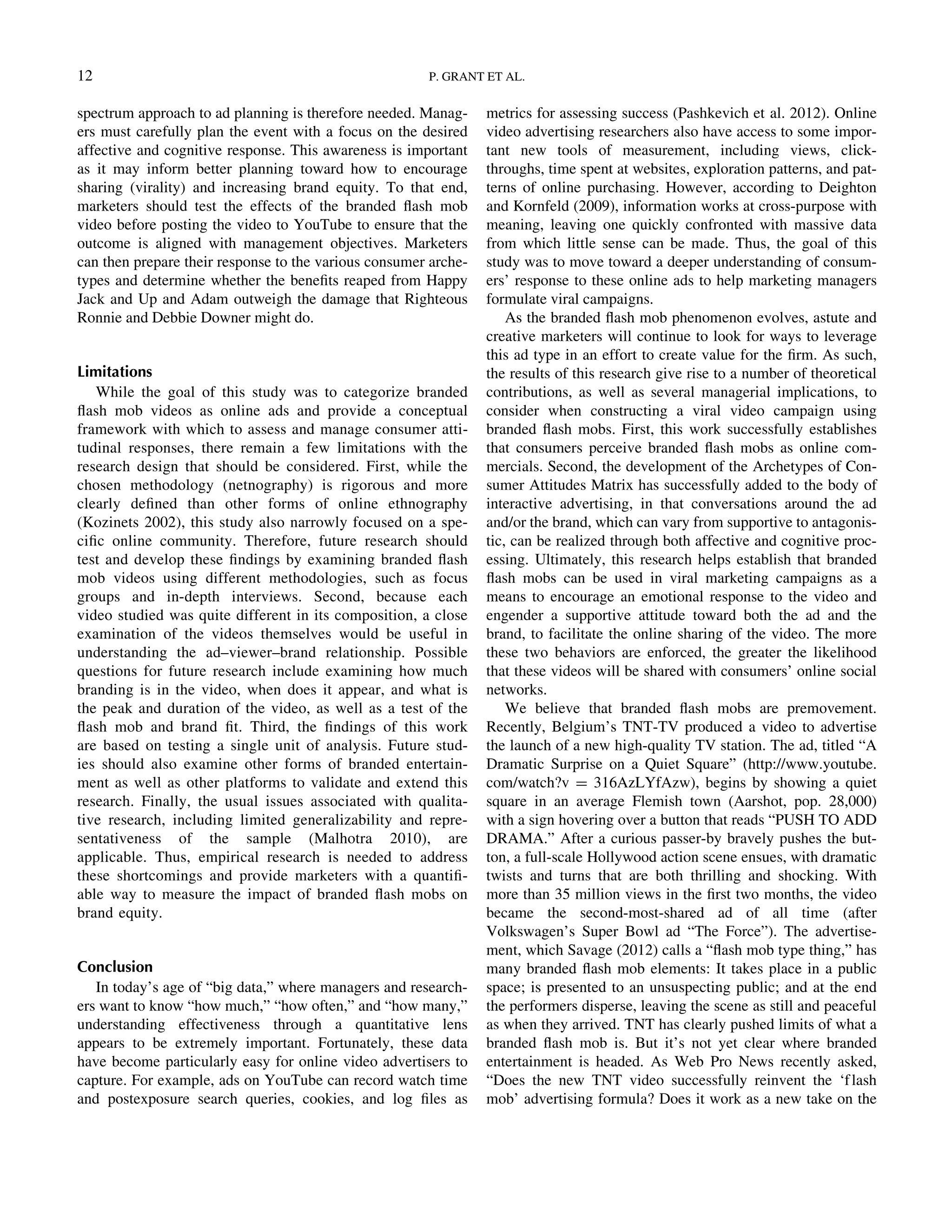 spectrum approach to ad planning is therefore needed. Manag-
ers must carefully plan the event with a focus on the desired
affective and cognitive response. This awareness is important
as it may inform better planning toward how to encourage
sharing (virality) and increasing brand equity. To that end,
marketers should test the effects of the branded ﬂash mob
video before posting the video to YouTube to ensure that the
outcome is aligned with management objectives. Marketers
can then prepare their response to the various consumer arche-
types and determine whether the beneﬁts reaped from Happy
Jack and Up and Adam outweigh the damage that Righteous
Ronnie and Debbie Downer might do.
Limitations
While the goal of this study was to categorize branded
ﬂash mob videos as online ads and provide a conceptual
framework with which to assess and manage consumer atti-
tudinal responses, there remain a few limitations with the
research design that should be considered. First, while the
chosen methodology (netnography) is rigorous and more
clearly deﬁned than other forms of online ethnography
(Kozinets 2002), this study also narrowly focused on a spe-
ciﬁc online community. Therefore, future research should
test and develop these ﬁndings by examining branded ﬂash
mob videos using different methodologies, such as focus
groups and in-depth interviews. Second, because each
video studied was quite different in its composition, a close
examination of the videos themselves would be useful in
understanding the ad–viewer–brand relationship. Possible
questions for future research include examining how much
branding is in the video, when does it appear, and what is
the peak and duration of the video, as well as a test of the
ﬂash mob and brand ﬁt. Third, the ﬁndings of this work
are based on testing a single unit of analysis. Future stud-
ies should also examine other forms of branded entertain-
ment as well as other platforms to validate and extend this
research. Finally, the usual issues associated with qualita-
tive research, including limited generalizability and repre-
sentativeness of the sample (Malhotra 2010), are
applicable. Thus, empirical research is needed to address
these shortcomings and provide marketers with a quantiﬁ-
able way to measure the impact of branded ﬂash mobs on
brand equity.
Conclusion
In today’s age of “big data,” where managers and research-
ers want to know “how much,” “how often,” and “how many,”
understanding effectiveness through a quantitative lens
appears to be extremely important. Fortunately, these data
have become particularly easy for online video advertisers to
capture. For example, ads on YouTube can record watch time
and postexposure search queries, cookies, and log ﬁles as
metrics for assessing success (Pashkevich et al. 2012). Online
video advertising researchers also have access to some impor-
tant new tools of measurement, including views, click-
throughs, time spent at websites, exploration patterns, and pat-
terns of online purchasing. However, according to Deighton
and Kornfeld (2009), information works at cross-purpose with
meaning, leaving one quickly confronted with massive data
from which little sense can be made. Thus, the goal of this
study was to move toward a deeper understanding of consum-
ers’ response to these online ads to help marketing managers
formulate viral campaigns.
As the branded ﬂash mob phenomenon evolves, astute and
creative marketers will continue to look for ways to leverage
this ad type in an effort to create value for the ﬁrm. As such,
the results of this research give rise to a number of theoretical
contributions, as well as several managerial implications, to
consider when constructing a viral video campaign using
branded ﬂash mobs. First, this work successfully establishes
that consumers perceive branded ﬂash mobs as online com-
mercials. Second, the development of the Archetypes of Con-
sumer Attitudes Matrix has successfully added to the body of
interactive advertising, in that conversations around the ad
and/or the brand, which can vary from supportive to antagonis-
tic, can be realized through both affective and cognitive proc-
essing. Ultimately, this research helps establish that branded
ﬂash mobs can be used in viral marketing campaigns as a
means to encourage an emotional response to the video and
engender a supportive attitude toward both the ad and the
brand, to facilitate the online sharing of the video. The more
these two behaviors are enforced, the greater the likelihood
that these videos will be shared with consumers’ online social
networks.
We believe that branded ﬂash mobs are premovement.
Recently, Belgium’s TNT-TV produced a video to advertise
the launch of a new high-quality TV station. The ad, titled “A
Dramatic Surprise on a Quiet Square” (http://www.youtube.
com/watch?v D 316AzLYfAzw), begins by showing a quiet
square in an average Flemish town (Aarshot, pop. 28,000)
with a sign hovering over a button that reads “PUSH TO ADD
DRAMA.” After a curious passer-by bravely pushes the but-
ton, a full-scale Hollywood action scene ensues, with dramatic
twists and turns that are both thrilling and shocking. With
more than 35 million views in the ﬁrst two months, the video
became the second-most-shared ad of all time (after
Volkswagen’s Super Bowl ad “The Force”). The advertise-
ment, which Savage (2012) calls a “ﬂash mob type thing,” has
many branded ﬂash mob elements: It takes place in a public
space; is presented to an unsuspecting public; and at the end
the performers disperse, leaving the scene as still and peaceful
as when they arrived. TNT has clearly pushed limits of what a
branded ﬂash mob is. But it’s not yet clear where branded
entertainment is headed. As Web Pro News recently asked,
“Does the new TNT video successfully reinvent the ‘flash
mob’ advertising formula? Does it work as a new take on the
12 P. GRANT ET AL.
Downloadedby[157.253.248.63]at12:0513April2015
 