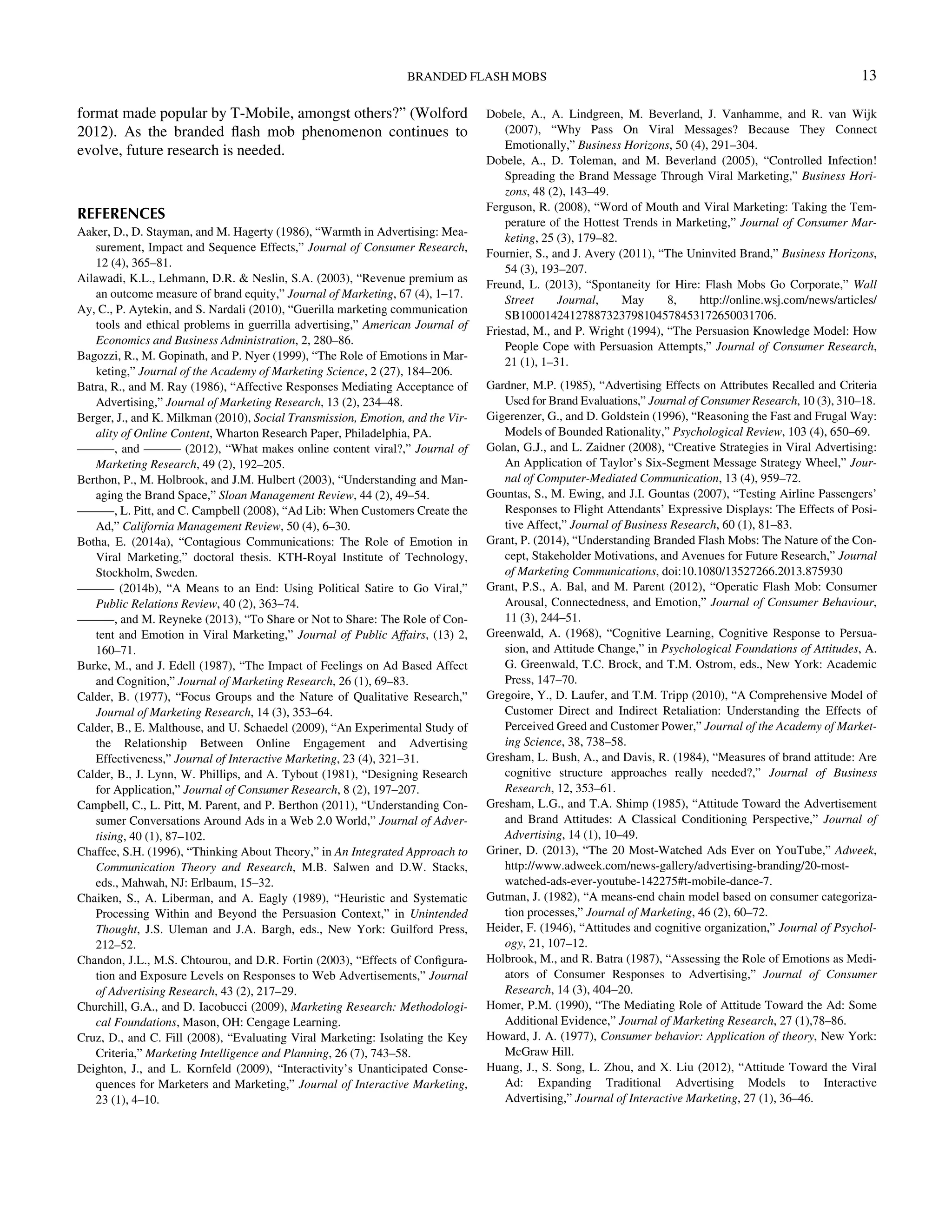 format made popular by T-Mobile, amongst others?” (Wolford
2012). As the branded ﬂash mob phenomenon continues to
evolve, future research is needed.
REFERENCES
Aaker, D., D. Stayman, and M. Hagerty (1986), “Warmth in Advertising: Mea-
surement, Impact and Sequence Effects,” Journal of Consumer Research,
12 (4), 365–81.
Ailawadi, K.L., Lehmann, D.R.  Neslin, S.A. (2003), “Revenue premium as
an outcome measure of brand equity,” Journal of Marketing, 67 (4), 1–17.
Ay, C., P. Aytekin, and S. Nardali (2010), “Guerilla marketing communication
tools and ethical problems in guerrilla advertising,” American Journal of
Economics and Business Administration, 2, 280–86.
Bagozzi, R., M. Gopinath, and P. Nyer (1999), “The Role of Emotions in Mar-
keting,” Journal of the Academy of Marketing Science, 2 (27), 184–206.
Batra, R., and M. Ray (1986), “Affective Responses Mediating Acceptance of
Advertising,” Journal of Marketing Research, 13 (2), 234–48.
Berger, J., and K. Milkman (2010), Social Transmission, Emotion, and the Vir-
ality of Online Content, Wharton Research Paper, Philadelphia, PA.
———, and ——— (2012), “What makes online content viral?,” Journal of
Marketing Research, 49 (2), 192–205.
Berthon, P., M. Holbrook, and J.M. Hulbert (2003), “Understanding and Man-
aging the Brand Space,” Sloan Management Review, 44 (2), 49–54.
———, L. Pitt, and C. Campbell (2008), “Ad Lib: When Customers Create the
Ad,” California Management Review, 50 (4), 6–30.
Botha, E. (2014a), “Contagious Communications: The Role of Emotion in
Viral Marketing,” doctoral thesis. KTH-Royal Institute of Technology,
Stockholm, Sweden.
——— (2014b), “A Means to an End: Using Political Satire to Go Viral,”
Public Relations Review, 40 (2), 363–74.
———, and M. Reyneke (2013), “To Share or Not to Share: The Role of Con-
tent and Emotion in Viral Marketing,” Journal of Public Affairs, (13) 2,
160–71.
Burke, M., and J. Edell (1987), “The Impact of Feelings on Ad Based Affect
and Cognition,” Journal of Marketing Research, 26 (1), 69–83.
Calder, B. (1977), “Focus Groups and the Nature of Qualitative Research,”
Journal of Marketing Research, 14 (3), 353–64.
Calder, B., E. Malthouse, and U. Schaedel (2009), “An Experimental Study of
the Relationship Between Online Engagement and Advertising
Effectiveness,” Journal of Interactive Marketing, 23 (4), 321–31.
Calder, B., J. Lynn, W. Phillips, and A. Tybout (1981), “Designing Research
for Application,” Journal of Consumer Research, 8 (2), 197–207.
Campbell, C., L. Pitt, M. Parent, and P. Berthon (2011), “Understanding Con-
sumer Conversations Around Ads in a Web 2.0 World,” Journal of Adver-
tising, 40 (1), 87–102.
Chaffee, S.H. (1996), “Thinking About Theory,” in An Integrated Approach to
Communication Theory and Research, M.B. Salwen and D.W. Stacks,
eds., Mahwah, NJ: Erlbaum, 15–32.
Chaiken, S., A. Liberman, and A. Eagly (1989), “Heuristic and Systematic
Processing Within and Beyond the Persuasion Context,” in Unintended
Thought, J.S. Uleman and J.A. Bargh, eds., New York: Guilford Press,
212–52.
Chandon, J.L., M.S. Chtourou, and D.R. Fortin (2003), “Effects of Conﬁgura-
tion and Exposure Levels on Responses to Web Advertisements,” Journal
of Advertising Research, 43 (2), 217–29.
Churchill, G.A., and D. Iacobucci (2009), Marketing Research: Methodologi-
cal Foundations, Mason, OH: Cengage Learning.
Cruz, D., and C. Fill (2008), “Evaluating Viral Marketing: Isolating the Key
Criteria,” Marketing Intelligence and Planning, 26 (7), 743–58.
Deighton, J., and L. Kornfeld (2009), “Interactivity’s Unanticipated Conse-
quences for Marketers and Marketing,” Journal of Interactive Marketing,
23 (1), 4–10.
Dobele, A., A. Lindgreen, M. Beverland, J. Vanhamme, and R. van Wijk
(2007), “Why Pass On Viral Messages? Because They Connect
Emotionally,” Business Horizons, 50 (4), 291–304.
Dobele, A., D. Toleman, and M. Beverland (2005), “Controlled Infection!
Spreading the Brand Message Through Viral Marketing,” Business Hori-
zons, 48 (2), 143–49.
Ferguson, R. (2008), “Word of Mouth and Viral Marketing: Taking the Tem-
perature of the Hottest Trends in Marketing,” Journal of Consumer Mar-
keting, 25 (3), 179–82.
Fournier, S., and J. Avery (2011), “The Uninvited Brand,” Business Horizons,
54 (3), 193–207.
Freund, L. (2013), “Spontaneity for Hire: Flash Mobs Go Corporate,” Wall
Street Journal, May 8, http://online.wsj.com/news/articles/
SB10001424127887323798104578453172650031706.
Friestad, M., and P. Wright (1994), “The Persuasion Knowledge Model: How
People Cope with Persuasion Attempts,” Journal of Consumer Research,
21 (1), 1–31.
Gardner, M.P. (1985), “Advertising Effects on Attributes Recalled and Criteria
Used for Brand Evaluations,” Journal of Consumer Research, 10 (3), 310–18.
Gigerenzer, G., and D. Goldstein (1996), “Reasoning the Fast and Frugal Way:
Models of Bounded Rationality,” Psychological Review, 103 (4), 650–69.
Golan, G.J., and L. Zaidner (2008), “Creative Strategies in Viral Advertising:
An Application of Taylor’s Six-Segment Message Strategy Wheel,” Jour-
nal of Computer-Mediated Communication, 13 (4), 959–72.
Gountas, S., M. Ewing, and J.I. Gountas (2007), “Testing Airline Passengers’
Responses to Flight Attendants’ Expressive Displays: The Effects of Posi-
tive Affect,” Journal of Business Research, 60 (1), 81–83.
Grant, P. (2014), “Understanding Branded Flash Mobs: The Nature of the Con-
cept, Stakeholder Motivations, and Avenues for Future Research,” Journal
of Marketing Communications, doi:10.1080/13527266.2013.875930
Grant, P.S., A. Bal, and M. Parent (2012), “Operatic Flash Mob: Consumer
Arousal, Connectedness, and Emotion,” Journal of Consumer Behaviour,
11 (3), 244–51.
Greenwald, A. (1968), “Cognitive Learning, Cognitive Response to Persua-
sion, and Attitude Change,” in Psychological Foundations of Attitudes, A.
G. Greenwald, T.C. Brock, and T.M. Ostrom, eds., New York: Academic
Press, 147–70.
Gregoire, Y., D. Laufer, and T.M. Tripp (2010), “A Comprehensive Model of
Customer Direct and Indirect Retaliation: Understanding the Effects of
Perceived Greed and Customer Power,” Journal of the Academy of Market-
ing Science, 38, 738–58.
Gresham, L. Bush, A., and Davis, R. (1984), “Measures of brand attitude: Are
cognitive structure approaches really needed?,” Journal of Business
Research, 12, 353–61.
Gresham, L.G., and T.A. Shimp (1985), “Attitude Toward the Advertisement
and Brand Attitudes: A Classical Conditioning Perspective,” Journal of
Advertising, 14 (1), 10–49.
Griner, D. (2013), “The 20 Most-Watched Ads Ever on YouTube,” Adweek,
http://www.adweek.com/news-gallery/advertising-branding/20-most-
watched-ads-ever-youtube-142275#t-mobile-dance-7.
Gutman, J. (1982), “A means-end chain model based on consumer categoriza-
tion processes,” Journal of Marketing, 46 (2), 60–72.
Heider, F. (1946), “Attitudes and cognitive organization,” Journal of Psychol-
ogy, 21, 107–12.
Holbrook, M., and R. Batra (1987), “Assessing the Role of Emotions as Medi-
ators of Consumer Responses to Advertising,” Journal of Consumer
Research, 14 (3), 404–20.
Homer, P.M. (1990), “The Mediating Role of Attitude Toward the Ad: Some
Additional Evidence,” Journal of Marketing Research, 27 (1),78–86.
Howard, J. A. (1977), Consumer behavior: Application of theory, New York:
McGraw Hill.
Huang, J., S. Song, L. Zhou, and X. Liu (2012), “Attitude Toward the Viral
Ad: Expanding Traditional Advertising Models to Interactive
Advertising,” Journal of Interactive Marketing, 27 (1), 36–46.
BRANDED FLASH MOBS 13
Downloadedby[157.253.248.63]at12:0513April2015
 
