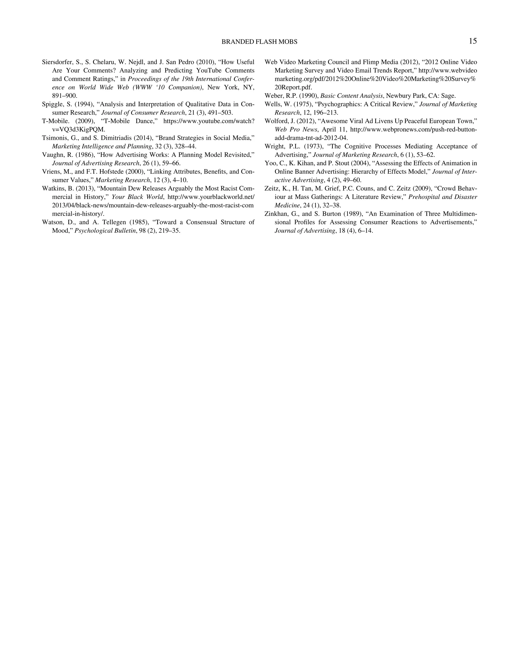 Siersdorfer, S., S. Chelaru, W. Nejdl, and J. San Pedro (2010), “How Useful
Are Your Comments? Analyzing and Predicting YouTube Comments
and Comment Ratings,” in Proceedings of the 19th International Confer-
ence on World Wide Web (WWW ‘10 Companion), New York, NY,
891–900.
Spiggle, S. (1994), “Analysis and Interpretation of Qualitative Data in Con-
sumer Research,” Journal of Consumer Research, 21 (3), 491–503.
T-Mobile. (2009), “T-Mobile Dance,” https://www.youtube.com/watch?
v=VQ3d3KigPQM.
Tsimonis, G., and S. Dimitriadis (2014), “Brand Strategies in Social Media,”
Marketing Intelligence and Planning, 32 (3), 328–44.
Vaughn, R. (1986), “How Advertising Works: A Planning Model Revisited,”
Journal of Advertising Research, 26 (1), 59–66.
Vriens, M., and F.T. Hofstede (2000), “Linking Attributes, Beneﬁts, and Con-
sumer Values,” Marketing Research, 12 (3), 4–10.
Watkins, B. (2013), “Mountain Dew Releases Arguably the Most Racist Com-
mercial in History,” Your Black World, http://www.yourblackworld.net/
2013/04/black-news/mountain-dew-releases-arguably-the-most-racist-com
mercial-in-history/.
Watson, D., and A. Tellegen (1985), “Toward a Consensual Structure of
Mood,” Psychological Bulletin, 98 (2), 219–35.
Web Video Marketing Council and Flimp Media (2012), “2012 Online Video
Marketing Survey and Video Email Trends Report,” http://www.webvideo
marketing.org/pdf/2012%20Online%20Video%20Marketing%20Survey%
20Report.pdf.
Weber, R.P. (1990), Basic Content Analysis, Newbury Park, CA: Sage.
Wells, W. (1975), “Psychographics: A Critical Review,” Journal of Marketing
Research, 12, 196–213.
Wolford, J. (2012), “Awesome Viral Ad Livens Up Peaceful European Town,”
Web Pro News, April 11, http://www.webpronews.com/push-red-button-
add-drama-tnt-ad-2012-04.
Wright, P.L. (1973), “The Cognitive Processes Mediating Acceptance of
Advertising,” Journal of Marketing Research, 6 (1), 53–62.
Yoo, C., K. Kihan, and P. Stout (2004), “Assessing the Effects of Animation in
Online Banner Advertising: Hierarchy of Effects Model,” Journal of Inter-
active Advertising, 4 (2), 49–60.
Zeitz, K., H. Tan, M. Grief, P.C. Couns, and C. Zeitz (2009), “Crowd Behav-
iour at Mass Gatherings: A Literature Review,” Prehospital and Disaster
Medicine, 24 (1), 32–38.
Zinkhan, G., and S. Burton (1989), “An Examination of Three Multidimen-
sional Proﬁles for Assessing Consumer Reactions to Advertisements,”
Journal of Advertising, 18 (4), 6–14.
BRANDED FLASH MOBS 15
Downloadedby[157.253.248.63]at12:0513April2015
 