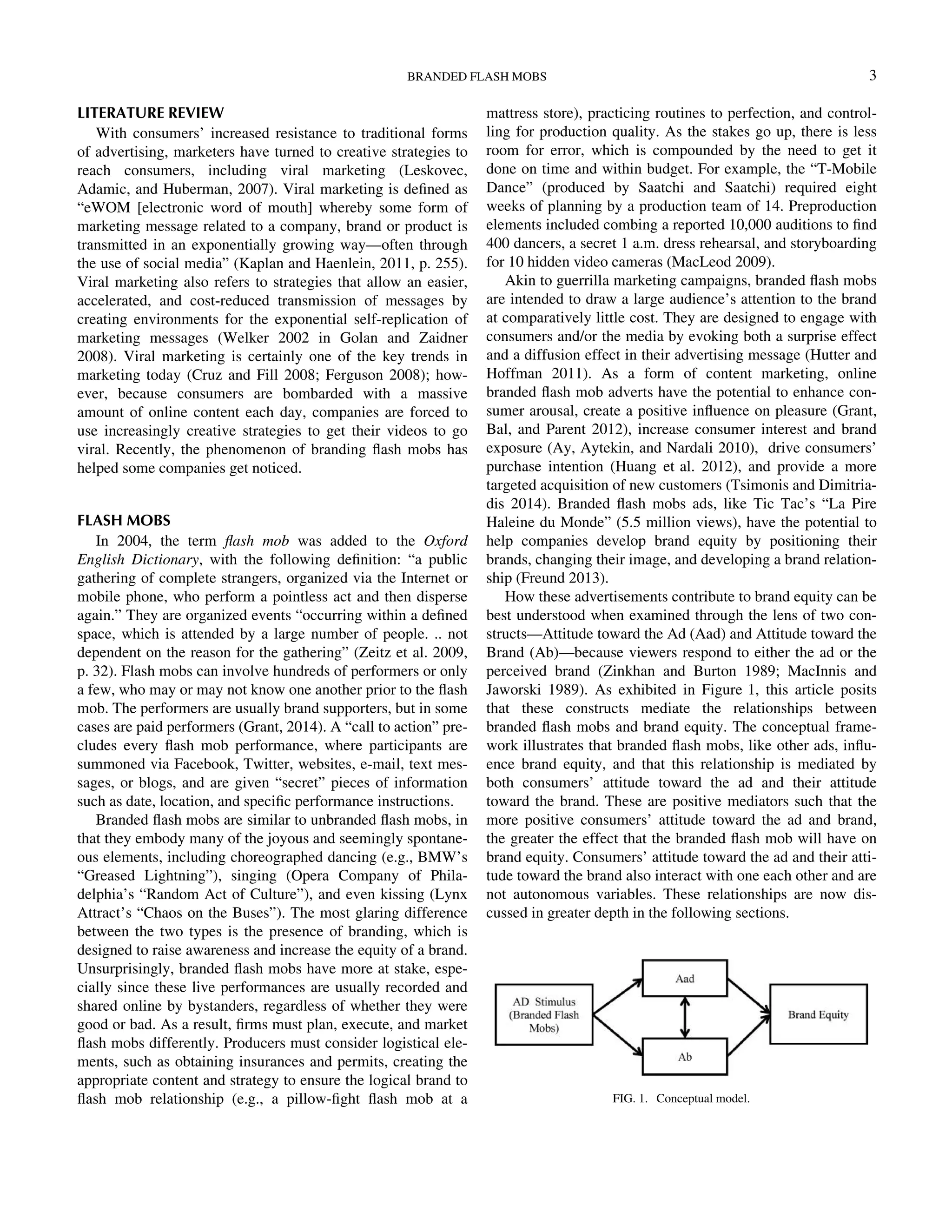 LITERATURE REVIEW
With consumers’ increased resistance to traditional forms
of advertising, marketers have turned to creative strategies to
reach consumers, including viral marketing (Leskovec,
Adamic, and Huberman, 2007). Viral marketing is deﬁned as
“eWOM [electronic word of mouth] whereby some form of
marketing message related to a company, brand or product is
transmitted in an exponentially growing way—often through
the use of social media” (Kaplan and Haenlein, 2011, p. 255).
Viral marketing also refers to strategies that allow an easier,
accelerated, and cost-reduced transmission of messages by
creating environments for the exponential self-replication of
marketing messages (Welker 2002 in Golan and Zaidner
2008). Viral marketing is certainly one of the key trends in
marketing today (Cruz and Fill 2008; Ferguson 2008); how-
ever, because consumers are bombarded with a massive
amount of online content each day, companies are forced to
use increasingly creative strategies to get their videos to go
viral. Recently, the phenomenon of branding ﬂash mobs has
helped some companies get noticed.
FLASH MOBS
In 2004, the term ﬂash mob was added to the Oxford
English Dictionary, with the following deﬁnition: “a public
gathering of complete strangers, organized via the Internet or
mobile phone, who perform a pointless act and then disperse
again.” They are organized events “occurring within a deﬁned
space, which is attended by a large number of people. .. not
dependent on the reason for the gathering” (Zeitz et al. 2009,
p. 32). Flash mobs can involve hundreds of performers or only
a few, who may or may not know one another prior to the ﬂash
mob. The performers are usually brand supporters, but in some
cases are paid performers (Grant, 2014). A “call to action” pre-
cludes every ﬂash mob performance, where participants are
summoned via Facebook, Twitter, websites, e-mail, text mes-
sages, or blogs, and are given “secret” pieces of information
such as date, location, and speciﬁc performance instructions.
Branded ﬂash mobs are similar to unbranded ﬂash mobs, in
that they embody many of the joyous and seemingly spontane-
ous elements, including choreographed dancing (e.g., BMW’s
“Greased Lightning”), singing (Opera Company of Phila-
delphia’s “Random Act of Culture”), and even kissing (Lynx
Attract’s “Chaos on the Buses”). The most glaring difference
between the two types is the presence of branding, which is
designed to raise awareness and increase the equity of a brand.
Unsurprisingly, branded ﬂash mobs have more at stake, espe-
cially since these live performances are usually recorded and
shared online by bystanders, regardless of whether they were
good or bad. As a result, ﬁrms must plan, execute, and market
ﬂash mobs differently. Producers must consider logistical ele-
ments, such as obtaining insurances and permits, creating the
appropriate content and strategy to ensure the logical brand to
ﬂash mob relationship (e.g., a pillow-ﬁght ﬂash mob at a
mattress store), practicing routines to perfection, and control-
ling for production quality. As the stakes go up, there is less
room for error, which is compounded by the need to get it
done on time and within budget. For example, the “T-Mobile
Dance” (produced by Saatchi and Saatchi) required eight
weeks of planning by a production team of 14. Preproduction
elements included combing a reported 10,000 auditions to ﬁnd
400 dancers, a secret 1 a.m. dress rehearsal, and storyboarding
for 10 hidden video cameras (MacLeod 2009).
Akin to guerrilla marketing campaigns, branded ﬂash mobs
are intended to draw a large audience’s attention to the brand
at comparatively little cost. They are designed to engage with
consumers and/or the media by evoking both a surprise effect
and a diffusion effect in their advertising message (Hutter and
Hoffman 2011). As a form of content marketing, online
branded ﬂash mob adverts have the potential to enhance con-
sumer arousal, create a positive inﬂuence on pleasure (Grant,
Bal, and Parent 2012), increase consumer interest and brand
exposure (Ay, Aytekin, and Nardali 2010), drive consumers’
purchase intention (Huang et al. 2012), and provide a more
targeted acquisition of new customers (Tsimonis and Dimitria-
dis 2014). Branded ﬂash mobs ads, like Tic Tac’s “La Pire
Haleine du Monde” (5.5 million views), have the potential to
help companies develop brand equity by positioning their
brands, changing their image, and developing a brand relation-
ship (Freund 2013).
How these advertisements contribute to brand equity can be
best understood when examined through the lens of two con-
structs—Attitude toward the Ad (Aad) and Attitude toward the
Brand (Ab)—because viewers respond to either the ad or the
perceived brand (Zinkhan and Burton 1989; MacInnis and
Jaworski 1989). As exhibited in Figure 1, this article posits
that these constructs mediate the relationships between
branded ﬂash mobs and brand equity. The conceptual frame-
work illustrates that branded ﬂash mobs, like other ads, inﬂu-
ence brand equity, and that this relationship is mediated by
both consumers’ attitude toward the ad and their attitude
toward the brand. These are positive mediators such that the
more positive consumers’ attitude toward the ad and brand,
the greater the effect that the branded ﬂash mob will have on
brand equity. Consumers’ attitude toward the ad and their atti-
tude toward the brand also interact with one each other and are
not autonomous variables. These relationships are now dis-
cussed in greater depth in the following sections.
FIG. 1. Conceptual model.
BRANDED FLASH MOBS 3
Downloadedby[157.253.248.63]at12:0513April2015
 