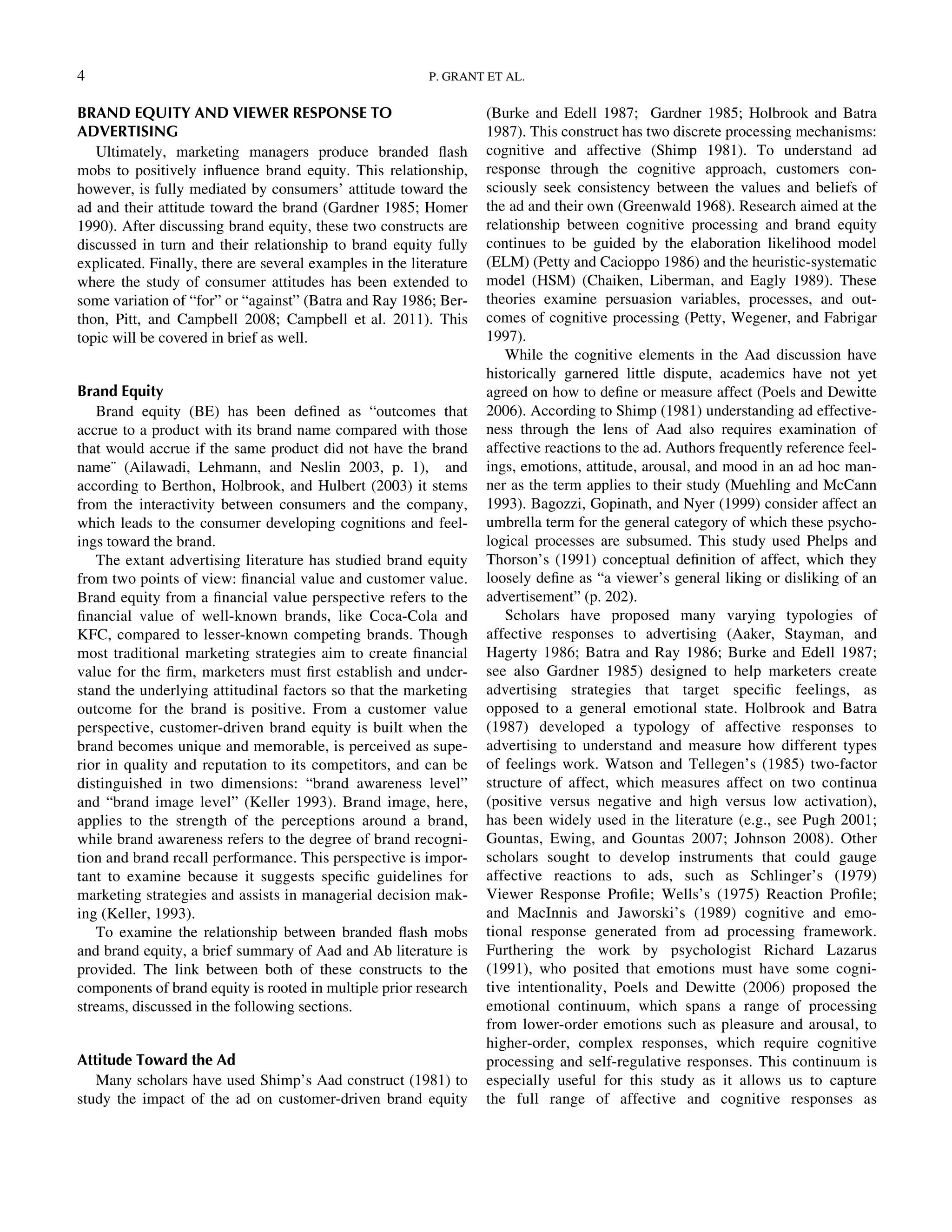 BRAND EQUITY AND VIEWER RESPONSE TO
ADVERTISING
Ultimately, marketing managers produce branded ﬂash
mobs to positively inﬂuence brand equity. This relationship,
however, is fully mediated by consumers’ attitude toward the
ad and their attitude toward the brand (Gardner 1985; Homer
1990). After discussing brand equity, these two constructs are
discussed in turn and their relationship to brand equity fully
explicated. Finally, there are several examples in the literature
where the study of consumer attitudes has been extended to
some variation of “for” or “against” (Batra and Ray 1986; Ber-
thon, Pitt, and Campbell 2008; Campbell et al. 2011). This
topic will be covered in brief as well.
Brand Equity
Brand equity (BE) has been deﬁned as “outcomes that
accrue to a product with its brand name compared with those
that would accrue if the same product did not have the brand
name¨ (Ailawadi, Lehmann, and Neslin 2003, p. 1), and
according to Berthon, Holbrook, and Hulbert (2003) it stems
from the interactivity between consumers and the company,
which leads to the consumer developing cognitions and feel-
ings toward the brand.
The extant advertising literature has studied brand equity
from two points of view: ﬁnancial value and customer value.
Brand equity from a ﬁnancial value perspective refers to the
ﬁnancial value of well-known brands, like Coca-Cola and
KFC, compared to lesser-known competing brands. Though
most traditional marketing strategies aim to create ﬁnancial
value for the ﬁrm, marketers must ﬁrst establish and under-
stand the underlying attitudinal factors so that the marketing
outcome for the brand is positive. From a customer value
perspective, customer-driven brand equity is built when the
brand becomes unique and memorable, is perceived as supe-
rior in quality and reputation to its competitors, and can be
distinguished in two dimensions: “brand awareness level”
and “brand image level” (Keller 1993). Brand image, here,
applies to the strength of the perceptions around a brand,
while brand awareness refers to the degree of brand recogni-
tion and brand recall performance. This perspective is impor-
tant to examine because it suggests speciﬁc guidelines for
marketing strategies and assists in managerial decision mak-
ing (Keller, 1993).
To examine the relationship between branded ﬂash mobs
and brand equity, a brief summary of Aad and Ab literature is
provided. The link between both of these constructs to the
components of brand equity is rooted in multiple prior research
streams, discussed in the following sections.
Attitude Toward the Ad
Many scholars have used Shimp’s Aad construct (1981) to
study the impact of the ad on customer-driven brand equity
(Burke and Edell 1987; Gardner 1985; Holbrook and Batra
1987). This construct has two discrete processing mechanisms:
cognitive and affective (Shimp 1981). To understand ad
response through the cognitive approach, customers con-
sciously seek consistency between the values and beliefs of
the ad and their own (Greenwald 1968). Research aimed at the
relationship between cognitive processing and brand equity
continues to be guided by the elaboration likelihood model
(ELM) (Petty and Cacioppo 1986) and the heuristic-systematic
model (HSM) (Chaiken, Liberman, and Eagly 1989). These
theories examine persuasion variables, processes, and out-
comes of cognitive processing (Petty, Wegener, and Fabrigar
1997).
While the cognitive elements in the Aad discussion have
historically garnered little dispute, academics have not yet
agreed on how to deﬁne or measure affect (Poels and Dewitte
2006). According to Shimp (1981) understanding ad effective-
ness through the lens of Aad also requires examination of
affective reactions to the ad. Authors frequently reference feel-
ings, emotions, attitude, arousal, and mood in an ad hoc man-
ner as the term applies to their study (Muehling and McCann
1993). Bagozzi, Gopinath, and Nyer (1999) consider affect an
umbrella term for the general category of which these psycho-
logical processes are subsumed. This study used Phelps and
Thorson’s (1991) conceptual deﬁnition of affect, which they
loosely deﬁne as “a viewer’s general liking or disliking of an
advertisement” (p. 202).
Scholars have proposed many varying typologies of
affective responses to advertising (Aaker, Stayman, and
Hagerty 1986; Batra and Ray 1986; Burke and Edell 1987;
see also Gardner 1985) designed to help marketers create
advertising strategies that target speciﬁc feelings, as
opposed to a general emotional state. Holbrook and Batra
(1987) developed a typology of affective responses to
advertising to understand and measure how different types
of feelings work. Watson and Tellegen’s (1985) two-factor
structure of affect, which measures affect on two continua
(positive versus negative and high versus low activation),
has been widely used in the literature (e.g., see Pugh 2001;
Gountas, Ewing, and Gountas 2007; Johnson 2008). Other
scholars sought to develop instruments that could gauge
affective reactions to ads, such as Schlinger’s (1979)
Viewer Response Proﬁle; Wells’s (1975) Reaction Proﬁle;
and MacInnis and Jaworski’s (1989) cognitive and emo-
tional response generated from ad processing framework.
Furthering the work by psychologist Richard Lazarus
(1991), who posited that emotions must have some cogni-
tive intentionality, Poels and Dewitte (2006) proposed the
emotional continuum, which spans a range of processing
from lower-order emotions such as pleasure and arousal, to
higher-order, complex responses, which require cognitive
processing and self-regulative responses. This continuum is
especially useful for this study as it allows us to capture
the full range of affective and cognitive responses as
4 P. GRANT ET AL.
Downloadedby[157.253.248.63]at12:0513April2015
 