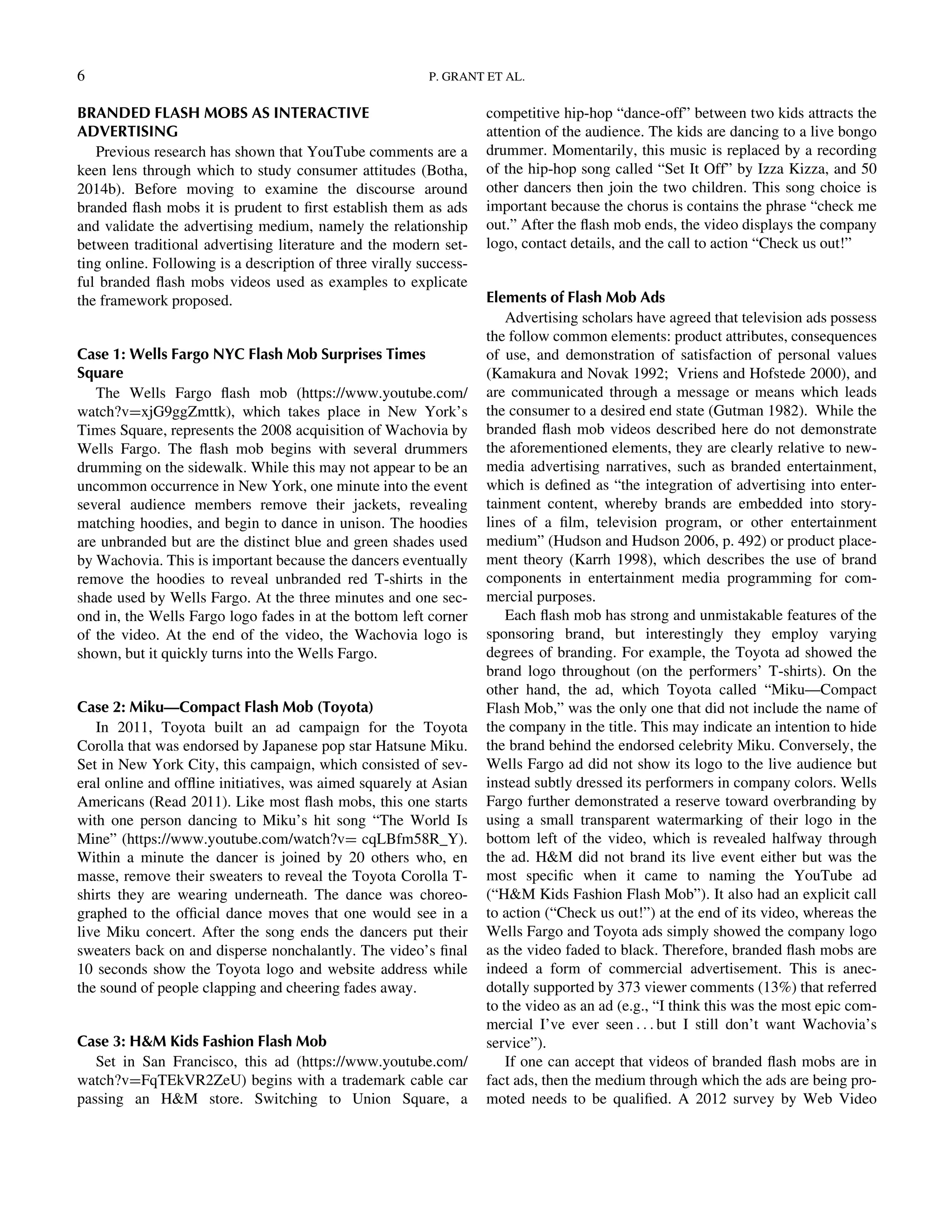 BRANDED FLASH MOBS AS INTERACTIVE
ADVERTISING
Previous research has shown that YouTube comments are a
keen lens through which to study consumer attitudes (Botha,
2014b). Before moving to examine the discourse around
branded ﬂash mobs it is prudent to ﬁrst establish them as ads
and validate the advertising medium, namely the relationship
between traditional advertising literature and the modern set-
ting online. Following is a description of three virally success-
ful branded ﬂash mobs videos used as examples to explicate
the framework proposed.
Case 1: Wells Fargo NYC Flash Mob Surprises Times
Square
The Wells Fargo ﬂash mob (https://www.youtube.com/
watch?vDxjG9ggZmttk), which takes place in New York’s
Times Square, represents the 2008 acquisition of Wachovia by
Wells Fargo. The ﬂash mob begins with several drummers
drumming on the sidewalk. While this may not appear to be an
uncommon occurrence in New York, one minute into the event
several audience members remove their jackets, revealing
matching hoodies, and begin to dance in unison. The hoodies
are unbranded but are the distinct blue and green shades used
by Wachovia. This is important because the dancers eventually
remove the hoodies to reveal unbranded red T-shirts in the
shade used by Wells Fargo. At the three minutes and one sec-
ond in, the Wells Fargo logo fades in at the bottom left corner
of the video. At the end of the video, the Wachovia logo is
shown, but it quickly turns into the Wells Fargo.
Case 2: Miku—Compact Flash Mob (Toyota)
In 2011, Toyota built an ad campaign for the Toyota
Corolla that was endorsed by Japanese pop star Hatsune Miku.
Set in New York City, this campaign, which consisted of sev-
eral online and ofﬂine initiatives, was aimed squarely at Asian
Americans (Read 2011). Like most ﬂash mobs, this one starts
with one person dancing to Miku’s hit song “The World Is
Mine” (https://www.youtube.com/watch?vD cqLBfm58R_Y).
Within a minute the dancer is joined by 20 others who, en
masse, remove their sweaters to reveal the Toyota Corolla T-
shirts they are wearing underneath. The dance was choreo-
graphed to the ofﬁcial dance moves that one would see in a
live Miku concert. After the song ends the dancers put their
sweaters back on and disperse nonchalantly. The video’s ﬁnal
10 seconds show the Toyota logo and website address while
the sound of people clapping and cheering fades away.
Case 3: HM Kids Fashion Flash Mob
Set in San Francisco, this ad (https://www.youtube.com/
watch?vDFqTEkVR2ZeU) begins with a trademark cable car
passing an HM store. Switching to Union Square, a
competitive hip-hop “dance-off” between two kids attracts the
attention of the audience. The kids are dancing to a live bongo
drummer. Momentarily, this music is replaced by a recording
of the hip-hop song called “Set It Off” by Izza Kizza, and 50
other dancers then join the two children. This song choice is
important because the chorus is contains the phrase “check me
out.” After the ﬂash mob ends, the video displays the company
logo, contact details, and the call to action “Check us out!”
Elements of Flash Mob Ads
Advertising scholars have agreed that television ads possess
the follow common elements: product attributes, consequences
of use, and demonstration of satisfaction of personal values
(Kamakura and Novak 1992; Vriens and Hofstede 2000), and
are communicated through a message or means which leads
the consumer to a desired end state (Gutman 1982). While the
branded ﬂash mob videos described here do not demonstrate
the aforementioned elements, they are clearly relative to new-
media advertising narratives, such as branded entertainment,
which is deﬁned as “the integration of advertising into enter-
tainment content, whereby brands are embedded into story-
lines of a ﬁlm, television program, or other entertainment
medium” (Hudson and Hudson 2006, p. 492) or product place-
ment theory (Karrh 1998), which describes the use of brand
components in entertainment media programming for com-
mercial purposes.
Each ﬂash mob has strong and unmistakable features of the
sponsoring brand, but interestingly they employ varying
degrees of branding. For example, the Toyota ad showed the
brand logo throughout (on the performers’ T-shirts). On the
other hand, the ad, which Toyota called “Miku—Compact
Flash Mob,” was the only one that did not include the name of
the company in the title. This may indicate an intention to hide
the brand behind the endorsed celebrity Miku. Conversely, the
Wells Fargo ad did not show its logo to the live audience but
instead subtly dressed its performers in company colors. Wells
Fargo further demonstrated a reserve toward overbranding by
using a small transparent watermarking of their logo in the
bottom left of the video, which is revealed halfway through
the ad. HM did not brand its live event either but was the
most speciﬁc when it came to naming the YouTube ad
(“HM Kids Fashion Flash Mob”). It also had an explicit call
to action (“Check us out!”) at the end of its video, whereas the
Wells Fargo and Toyota ads simply showed the company logo
as the video faded to black. Therefore, branded ﬂash mobs are
indeed a form of commercial advertisement. This is anec-
dotally supported by 373 viewer comments (13%) that referred
to the video as an ad (e.g., “I think this was the most epic com-
mercial I’ve ever seen . . . but I still don’t want Wachovia’s
service”).
If one can accept that videos of branded ﬂash mobs are in
fact ads, then the medium through which the ads are being pro-
moted needs to be qualiﬁed. A 2012 survey by Web Video
6 P. GRANT ET AL.
Downloadedby[157.253.248.63]at12:0513April2015
 