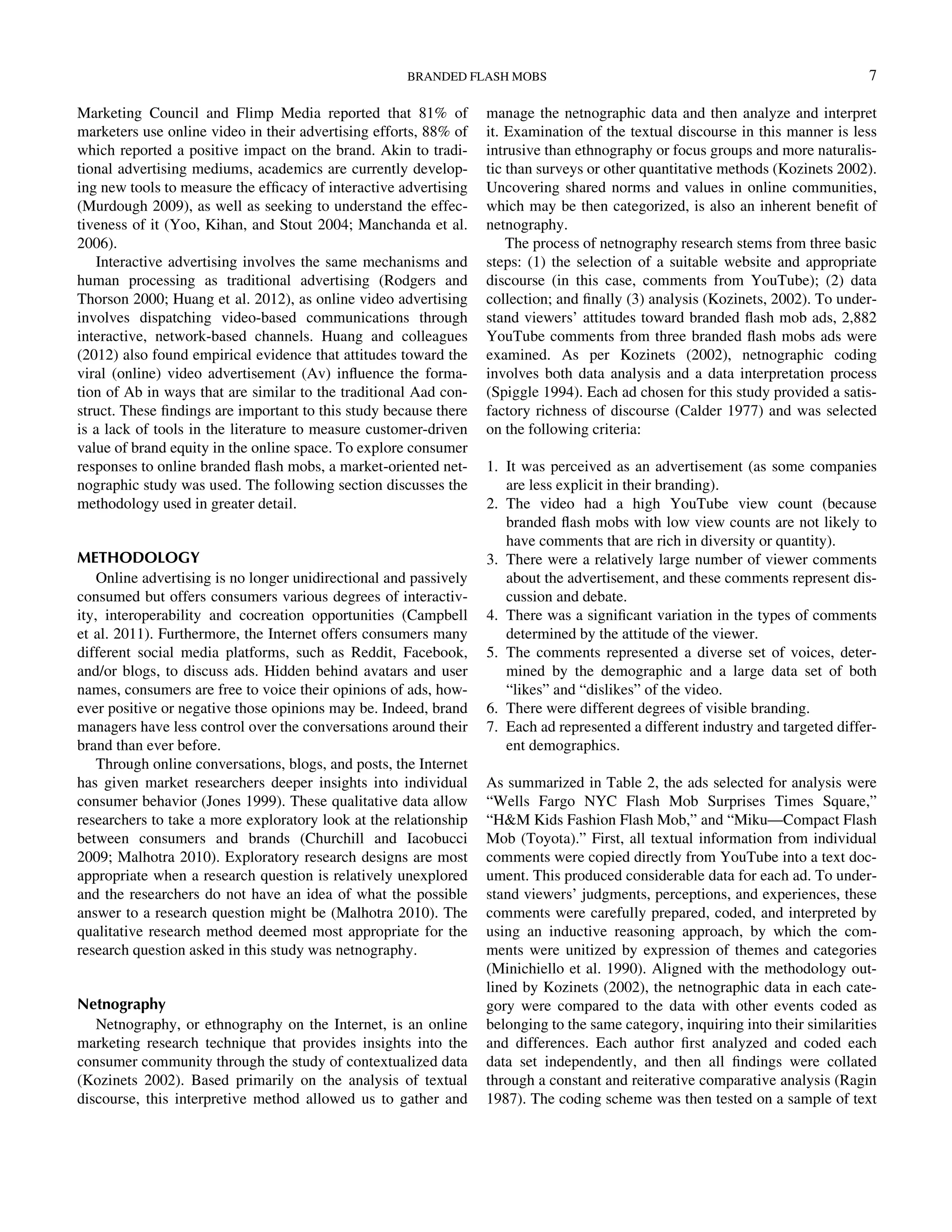 Marketing Council and Flimp Media reported that 81% of
marketers use online video in their advertising efforts, 88% of
which reported a positive impact on the brand. Akin to tradi-
tional advertising mediums, academics are currently develop-
ing new tools to measure the efﬁcacy of interactive advertising
(Murdough 2009), as well as seeking to understand the effec-
tiveness of it (Yoo, Kihan, and Stout 2004; Manchanda et al.
2006).
Interactive advertising involves the same mechanisms and
human processing as traditional advertising (Rodgers and
Thorson 2000; Huang et al. 2012), as online video advertising
involves dispatching video-based communications through
interactive, network-based channels. Huang and colleagues
(2012) also found empirical evidence that attitudes toward the
viral (online) video advertisement (Av) inﬂuence the forma-
tion of Ab in ways that are similar to the traditional Aad con-
struct. These ﬁndings are important to this study because there
is a lack of tools in the literature to measure customer-driven
value of brand equity in the online space. To explore consumer
responses to online branded ﬂash mobs, a market-oriented net-
nographic study was used. The following section discusses the
methodology used in greater detail.
METHODOLOGY
Online advertising is no longer unidirectional and passively
consumed but offers consumers various degrees of interactiv-
ity, interoperability and cocreation opportunities (Campbell
et al. 2011). Furthermore, the Internet offers consumers many
different social media platforms, such as Reddit, Facebook,
and/or blogs, to discuss ads. Hidden behind avatars and user
names, consumers are free to voice their opinions of ads, how-
ever positive or negative those opinions may be. Indeed, brand
managers have less control over the conversations around their
brand than ever before.
Through online conversations, blogs, and posts, the Internet
has given market researchers deeper insights into individual
consumer behavior (Jones 1999). These qualitative data allow
researchers to take a more exploratory look at the relationship
between consumers and brands (Churchill and Iacobucci
2009; Malhotra 2010). Exploratory research designs are most
appropriate when a research question is relatively unexplored
and the researchers do not have an idea of what the possible
answer to a research question might be (Malhotra 2010). The
qualitative research method deemed most appropriate for the
research question asked in this study was netnography.
Netnography
Netnography, or ethnography on the Internet, is an online
marketing research technique that provides insights into the
consumer community through the study of contextualized data
(Kozinets 2002). Based primarily on the analysis of textual
discourse, this interpretive method allowed us to gather and
manage the netnographic data and then analyze and interpret
it. Examination of the textual discourse in this manner is less
intrusive than ethnography or focus groups and more naturalis-
tic than surveys or other quantitative methods (Kozinets 2002).
Uncovering shared norms and values in online communities,
which may be then categorized, is also an inherent beneﬁt of
netnography.
The process of netnography research stems from three basic
steps: (1) the selection of a suitable website and appropriate
discourse (in this case, comments from YouTube); (2) data
collection; and ﬁnally (3) analysis (Kozinets, 2002). To under-
stand viewers’ attitudes toward branded ﬂash mob ads, 2,882
YouTube comments from three branded ﬂash mobs ads were
examined. As per Kozinets (2002), netnographic coding
involves both data analysis and a data interpretation process
(Spiggle 1994). Each ad chosen for this study provided a satis-
factory richness of discourse (Calder 1977) and was selected
on the following criteria:
1. It was perceived as an advertisement (as some companies
are less explicit in their branding).
2. The video had a high YouTube view count (because
branded ﬂash mobs with low view counts are not likely to
have comments that are rich in diversity or quantity).
3. There were a relatively large number of viewer comments
about the advertisement, and these comments represent dis-
cussion and debate.
4. There was a signiﬁcant variation in the types of comments
determined by the attitude of the viewer.
5. The comments represented a diverse set of voices, deter-
mined by the demographic and a large data set of both
“likes” and “dislikes” of the video.
6. There were different degrees of visible branding.
7. Each ad represented a different industry and targeted differ-
ent demographics.
As summarized in Table 2, the ads selected for analysis were
“Wells Fargo NYC Flash Mob Surprises Times Square,”
“HM Kids Fashion Flash Mob,” and “Miku—Compact Flash
Mob (Toyota).” First, all textual information from individual
comments were copied directly from YouTube into a text doc-
ument. This produced considerable data for each ad. To under-
stand viewers’ judgments, perceptions, and experiences, these
comments were carefully prepared, coded, and interpreted by
using an inductive reasoning approach, by which the com-
ments were unitized by expression of themes and categories
(Minichiello et al. 1990). Aligned with the methodology out-
lined by Kozinets (2002), the netnographic data in each cate-
gory were compared to the data with other events coded as
belonging to the same category, inquiring into their similarities
and differences. Each author ﬁrst analyzed and coded each
data set independently, and then all ﬁndings were collated
through a constant and reiterative comparative analysis (Ragin
1987). The coding scheme was then tested on a sample of text
BRANDED FLASH MOBS 7
Downloadedby[157.253.248.63]at12:0513April2015
 