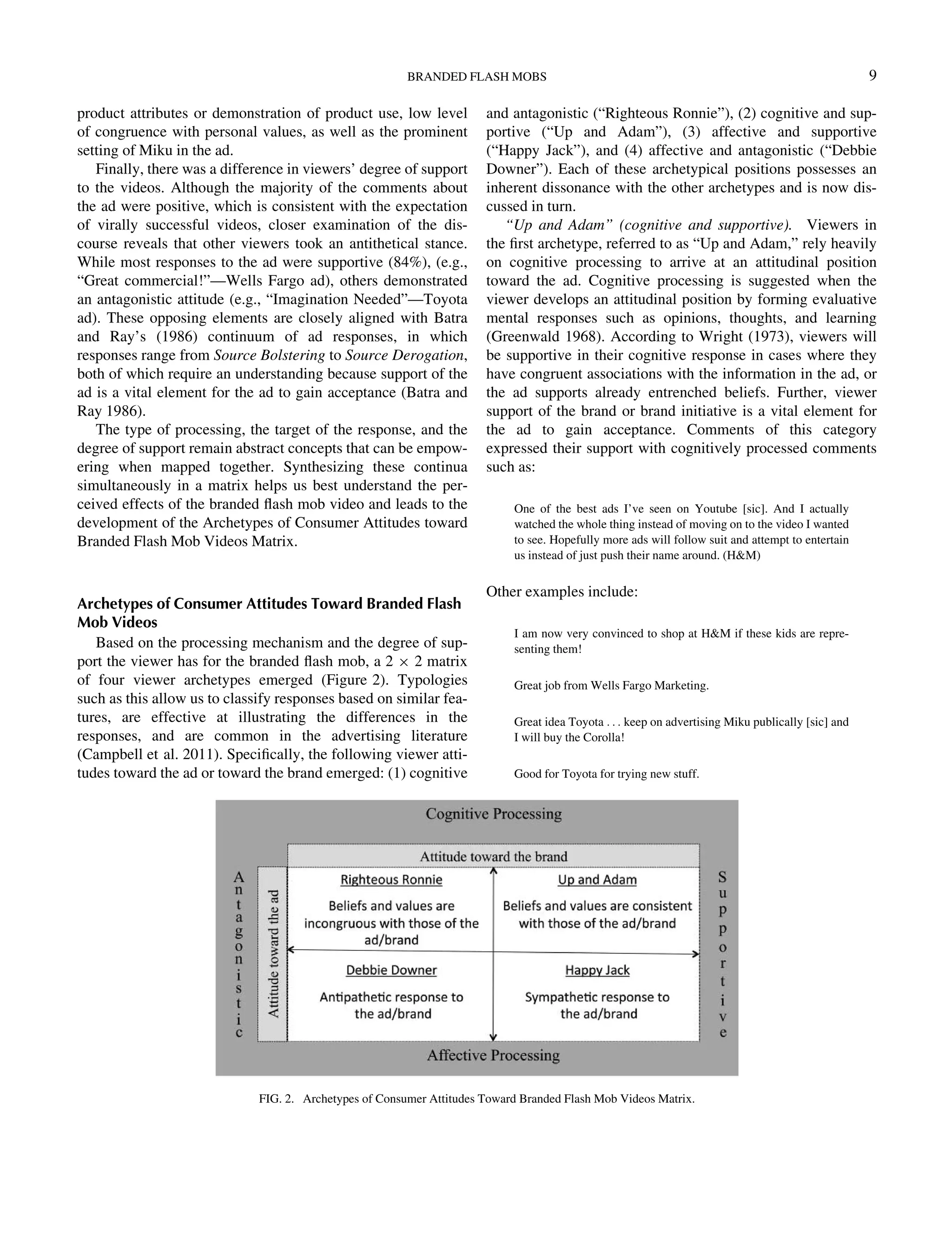 product attributes or demonstration of product use, low level
of congruence with personal values, as well as the prominent
setting of Miku in the ad.
Finally, there was a difference in viewers’ degree of support
to the videos. Although the majority of the comments about
the ad were positive, which is consistent with the expectation
of virally successful videos, closer examination of the dis-
course reveals that other viewers took an antithetical stance.
While most responses to the ad were supportive (84%), (e.g.,
“Great commercial!”—Wells Fargo ad), others demonstrated
an antagonistic attitude (e.g., “Imagination Needed”—Toyota
ad). These opposing elements are closely aligned with Batra
and Ray’s (1986) continuum of ad responses, in which
responses range from Source Bolstering to Source Derogation,
both of which require an understanding because support of the
ad is a vital element for the ad to gain acceptance (Batra and
Ray 1986).
The type of processing, the target of the response, and the
degree of support remain abstract concepts that can be empow-
ering when mapped together. Synthesizing these continua
simultaneously in a matrix helps us best understand the per-
ceived effects of the branded ﬂash mob video and leads to the
development of the Archetypes of Consumer Attitudes toward
Branded Flash Mob Videos Matrix.
Archetypes of Consumer Attitudes Toward Branded Flash
Mob Videos
Based on the processing mechanism and the degree of sup-
port the viewer has for the branded ﬂash mob, a 2 £ 2 matrix
of four viewer archetypes emerged (Figure 2). Typologies
such as this allow us to classify responses based on similar fea-
tures, are effective at illustrating the differences in the
responses, and are common in the advertising literature
(Campbell et al. 2011). Speciﬁcally, the following viewer atti-
tudes toward the ad or toward the brand emerged: (1) cognitive
and antagonistic (“Righteous Ronnie”), (2) cognitive and sup-
portive (“Up and Adam”), (3) affective and supportive
(“Happy Jack”), and (4) affective and antagonistic (“Debbie
Downer”). Each of these archetypical positions possesses an
inherent dissonance with the other archetypes and is now dis-
cussed in turn.
“Up and Adam” (cognitive and supportive). Viewers in
the ﬁrst archetype, referred to as “Up and Adam,” rely heavily
on cognitive processing to arrive at an attitudinal position
toward the ad. Cognitive processing is suggested when the
viewer develops an attitudinal position by forming evaluative
mental responses such as opinions, thoughts, and learning
(Greenwald 1968). According to Wright (1973), viewers will
be supportive in their cognitive response in cases where they
have congruent associations with the information in the ad, or
the ad supports already entrenched beliefs. Further, viewer
support of the brand or brand initiative is a vital element for
the ad to gain acceptance. Comments of this category
expressed their support with cognitively processed comments
such as:
One of the best ads I’ve seen on Youtube [sic]. And I actually
watched the whole thing instead of moving on to the video I wanted
to see. Hopefully more ads will follow suit and attempt to entertain
us instead of just push their name around. (HM)
Other examples include:
I am now very convinced to shop at HM if these kids are repre-
senting them!
Great job from Wells Fargo Marketing.
Great idea Toyota . . . keep on advertising Miku publically [sic] and
I will buy the Corolla!
Good for Toyota for trying new stuff.
FIG. 2. Archetypes of Consumer Attitudes Toward Branded Flash Mob Videos Matrix.
BRANDED FLASH MOBS 9
Downloadedby[157.253.248.63]at12:0513April2015
 