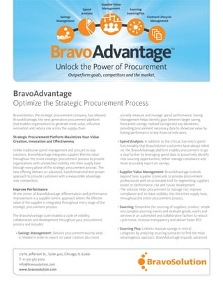 BravoSolution, the strategic procurement company, has released
BravoAdvantage, the next generation procurement platform
that enables organizations to generate more value, influence
innovation and reduce risk across the supply chain.
Strategic Procurement Platform Maximizes Your Value
Creation, Innovation and Effectiveness
Unlike traditional spend management and procure-to-pay
solutions, BravoAdvantage integrates supplier lifetime value
throughout the entire strategic procurement process to provide
organizations with unmatched visibility into their supply base
through every phase of the strategic procurement process. The
new offering delivers an advanced, transformational and proven
approach to provide customers with a measurable advantage
over competitors.
Improve Performance
At the center of BravoAdvantage differentiation and performance
improvement is a supplier-centric approach where the lifetime
value of the supplier is integrated throughout every stage of the
strategic procurement process.
The BravoAdvantage suite enables a cycle of visibility,
collaboration and development throughout your procurement
process and includes:
• Savings Management: Delivers procurement exactly what
is needed in order to report on value creation plus more
actively measure and manage spend performance. Saving
Management helps identify gaps between target saving,
forecasted savings, realized savings and any deviations,
providing procurement necessary data to showcase value by
linking performance to key financial indicators.
• Spend Analysis: In addition to the critical, top-notch spend
functionality that BravoSolution customers have always relied
on, the BravoAdvantage platform enables procurement to go
a step further by leveraging spend data to proactively identify
new sourcing opportunities, better manage compliance and
more accurately report on savings.
• Supplier Value Management: BravoAdvantage extends
beyond basic supplier scorecards to provide procurement
professionals with an actionable tool for segmenting suppliers
based on performance, risk and future development.
The solution helps procurement to manage risk, improve
compliance and increase visibility into the entire supply base,
throughout the entire procurement process.
• Sourcing: Streamline the sourcing of suppliers, conduct simple
and complex sourcing events and evaluate goods, works and
services in an automated and collaborative fashion to reduce
cycle times, increase transparency and deliver faster ROI.
• Sourcing Plus: Unlocks massive savings in critical
categories by analyzing sourcing scenarios to find the most
advantageous approach. BravoAdvantage expands advanced
BravoAdvantage
Optimize the Strategic Procurement Process
217 N. Jefferson St., Suite 400, Chicago, IL 60661
T: +1 312-373-3100
info@bravosolution.com
www.bravosolution.com
 