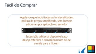Fácil de Comprar
Appliance que inclui todas asfuncionalidades;
política de preços simplificada, sem licenças
adicionais por aplicação ouservidor
Subscrição adicional disponível caso
deseja estender oarmazenamento do de
e-mails para aNuvem
 