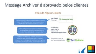 Message Archiver é aprovado pelos clientes
Visão de Alguns Clientes
"O Barracuda Message Archiver permite que
possamos fazer buscas minuciosas e precisas e
recuperar os e-mails quando solicitados pela agência
reguladora assim como outras necessidades legais."
TechValidate Survey of
State & Local Government
"Nos escolhemos o Barracuda Message Archiver por
causa da facilidade de uso, baixa manutenção e
simplicidade das interfaces com o usuário"
Chad Prawitz
IT Manager
"Nos configuramos o appliance, integramos o
Jornaling e ele começou a armazenar os e-
mails. Foi perfeito desde o primeiro dia."
David Pfaehler
Branch Chief of
Network and
Telecommunications Division
 