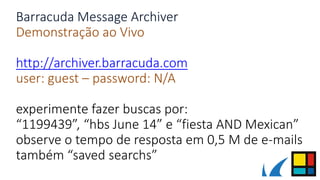 Barracuda Message Archiver
Demonstração ao Vivo
http://archiver.barracuda.com
user: guest – password: N/A
experimente fazer buscas por:
“1199439”, “hbs June 14” e “fiesta AND Mexican”
observe o tempo de resposta em 0,5 M de e-mails
também “saved searchs”
 