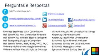 Perguntas e Respostas
Riverbed SteelHead WAN Optimization
Dell SonicWALL Next Generation Firewalls
Dell SonicWALL Wireless Seguro Sonicpoint
Dell Storage EqualLogic e Compellent
Dell Servers Tower, Rack, Blade, VRTX, FX, C
VMware vSphere Virtualização Servidores
VMware Horizon Virtualização de Desktops
VMware Virtual SAN: Virtualização Storage
Kaspersky EndPoint Security
Kaspersky Security for Virtualization
Barracuda Spam Firewall Antispam
Barracuda Backup em Disco e Nuvem
Barracuda Message Archiver
Symantec Veritas Backup Exec 15
(11) 5543-2020 opção 5
comercial@bravotecnologia.com.br
www.bravotecnologia.com.br
/bravotecnologia.com.br
@bravotecnologia
/bravo-tecnologia
/+BravotecnologiaBR /rneigenfind
 