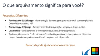 O que arquivamento significa para você?
Respostas Diferentes
• AdministradordoExchange–Movimentação demensagens paraoutrolocal,porexemploPasta
Gerenciada ouArquivoPST
• AdministradordoStorage -Armazenamento deinformações antigas emdiscos oufitas.
• UsuárioFinal–Consideram PSTscomosendoseusarquivamentos pessoais.
• Auditores, GerentesdeConformidade eConselho Corporativo eoutros podemterdiferentes
perspectivas doquepodeserconsiderado arquivamento dee-mails.
Barracuda pode ajudar em todos estes casos…
 