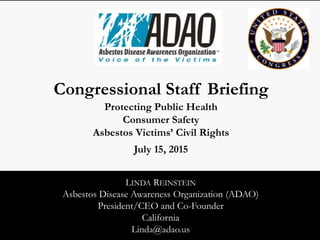 LINDA REINSTEIN
Asbestos Disease Awareness Organization (ADAO)
President/CEO and Co-Founder
California
Linda@adao.us
Congressional Staff Briefing
Protecting Public Health
Consumer Safety
Asbestos Victims’ Civil Rights
July 15, 2015
 