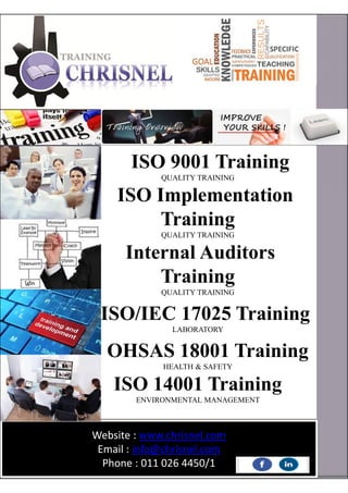 ISO 9001 Training
QUALITY TRAINING
ISO Implementation
Training
QUALITY TRAINING
Internal Auditors
Training
QUALITY TRAINING
ISO/IEC 17025 Training
LABORATORY
OHSAS 18001 Training
HEALTH & SAFETY
ISO 14001 Training
ENVIRONMENTAL MANAGEMENT
Website : www.chrisnel.com
Email : info@chrisnel.com
Phone : 011 026 4450/1
 