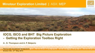 1
IOCG, ISCG and BHT Big Picture Exploration
- Getting the Exploration Toolbox Right
A . D. Thompson and A. P. Belperio
Resources Investment Symposium
Broken Hill, 27th May 2015
Minotaur Exploration Limited | ASX: MEP
 