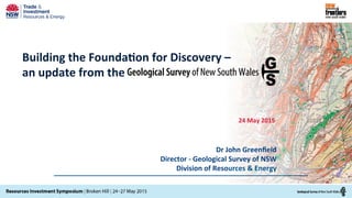 Building	
  the	
  Founda/on	
  for	
  Discovery	
  –	
  
an	
  update	
  from	
  the	
  
24	
  May	
  2015	
  
	
  
Dr	
  John	
  Greenﬁeld	
  
	
  Director	
  -­‐	
  Geological	
  Survey	
  of	
  NSW	
  
Division	
  of	
  Resources	
  &	
  Energy	
  
 