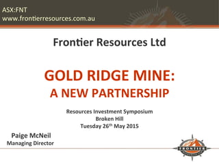 ASX:FNT	
  
www.fron/erresources.com.au	
  
	
  
	
  
Fron%er	
  Resources	
  Ltd	
  
	
  
GOLD	
  RIDGE	
  MINE:	
  	
  
A	
  NEW	
  PARTNERSHIP	
  
	
  
Resources	
  Investment	
  Symposium	
  
Broken	
  Hill	
  
Tuesday	
  26th	
  May	
  2015	
  
	
  Paige	
  McNeil	
  	
  
Managing	
  Director	
  	
  
 