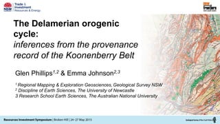 The Delamerian orogenic
cycle:
inferences from the provenance
record of the Koonenberry Belt
Glen Phillips1,2 & Emma Johnson2,3
1 Regional Mapping & Exploration Geosciences, Geological Survey NSW
2 Discipline of Earth Sciences, The University of Newcastle
3 Research School Earth Sciences, The Australian National University
 