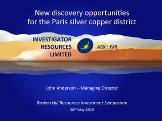 SOUTH	
  AUSTRALIAN	
  EXPLORERS	
  WITH	
  THE	
  RIGHT	
  TRACK	
  RECORD	
  
	
  
	
  
	
  
	
  
	
  	
  	
  	
  	
  	
  	
  	
  	
  	
  	
  	
  	
  	
  	
  	
  	
  	
  	
  	
  	
  	
  	
  	
  	
  	
  	
  	
  	
  	
  	
  WELL	
  FUNDED	
  &	
  DRILLING	
  
	
  
John	
  Anderson	
  –	
  Managing	
  Director	
  	
  	
  
	
  
Broken	
  Hill	
  Resources	
  Investment	
  Symposium	
  	
  
26th	
  May	
  2015	
  
	
  
ASX	
  :	
  IVR	
  
New	
  discovery	
  opportuniOes	
  
for	
  the	
  Paris	
  silver	
  copper	
  district	
  	
  
INVESTIGATOR	
  
RESOURCES	
  	
  
LIMITED	
  
 