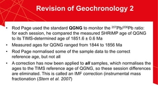 •  Rod Page used the standard QGNG to monitor the 207Pb/206Pb ratio:
for each session, he compared the measured SHRIMP age of QGNG
to its TIMS-determined age of 1851.6 ± 0.6 Ma
•  Measured ages for QGNG ranged from 1844 to 1856 Ma
•  Rod Page normalised some of the sample data to the correct
reference age, but not all
•  A correction has now been applied to all samples, which normalises the
ages to the TIMS reference age of QGNG, so these session differences
are eliminated. This is called an IMF correction (instrumental mass
fractionation (Stern et al. 2007)
Revision of Geochronology 2
 