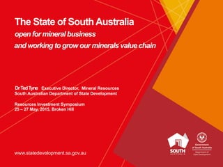 www.statedevelopment.sa.gov.au
The State of SouthAustralia
open for mineral business
and working to grow our minerals value chain
DrTedTyne Executive Director, Mineral Resources
South Australian Department of State Development
Resources Investment Symposium
25 – 27 May, 2015, Broken Hill
 