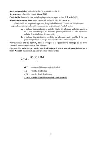 24
Aprecierea probei de aptitudini se face prin note de la 1 la 10.
Rezultatele se afişează în ziua de 30 mai 2015.
Contestaţiile, în cazul în care metodologia permite, se depun în data de 2 iunie 2015.
Afişarea rezultatelor finale, după contestaţii, se face în data de 2 iunie 2015.
Absolvenţii care au promovat probele de aptitudini la liceele / clasele din învăţământul
vocaţional sunt admişi pe locurile pentru care au susţinut testele /probele astfel:
a. în ordinea descrescătoare a mediilor finale de admitere, calculate conform
art. 8 din Metodologia de admitere, pentru profilurile la care aprecierea
probelor de aptitudini se face prin note;
b. în ordinea descrescătoare a mediilor de admitere, pentru profilurile la care
aprecierea probelor se face pe bază de calificativ : admis / respins.
Pentru profilul artistic, sportiv, militar, teologic şi la specializarea filologie de la liceul
Waldorf, aprecierea probelor se face prin note.
Pentru profilul artistic-arte vizuale, sportiv şi precum și pentru specializarea filologie de la
liceul Waldorf, media finală de admitere se calculează astfel:
𝑀𝐹𝐴 =
3𝐴𝑃𝑇 + 𝑀𝐴
4
APT = nota finală la probele de aptitudini
MA = media de admitere
MFA = media finală de admitere
MFA se calculează cu două zecimale, fără rotunjire.
 