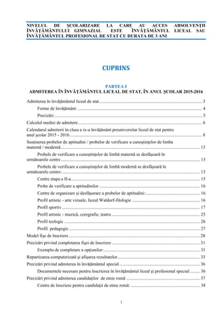 1
NIVELUL DE ŞCOLARIZARE LA CARE AU ACCES ABSOLVENŢII
ÎNVĂŢĂMÂNTULUI GIMNAZIAL ESTE ÎNVĂŢĂMÂNTUL LICEAL SAU
ÎNVĂȚĂMÂNTUL PROFESIONAL DE STAT CU DURATA DE 3 ANI
CUPRINS
PARTEA I
ADMITEREA ÎN ÎNVĂȚĂMÂNTUL LICEAL DE STAT, ÎN ANUL ȘCOLAR 2015-2016
Admiterea în învățământul liceal de stat........................................................................................... 3
Forme de învăţământ: .............................................................................................................. 4
Precizări: .................................................................................................................................. 5
Calculul mediei de admitere.............................................................................................................. 6
Calendarul admiterii în clasa a ix-a învăţământ preuniversitar liceal de stat pentru
anul şcolar 2015 - 2016 ..................................................................................................................... 8
Susţinerea probelor de aptitudini / probelor de verificare a cunoştinţelor de limba
maternă / modernă........................................................................................................................... 13
Probele de verificare a cunoştinţelor de limbă maternă se desfăşoară în
următoarele centre........................................................................................................................... 13
Probele de verificare a cunoştinţelor de limbă modernă se desfăşoară în
următoarele centre:.......................................................................................................................... 13
Centre etapa a II-a.................................................................................................................. 15
Probe de verificare a aptitudinilor ......................................................................................... 16
Centre de organizare şi desfăşurare a probelor de aptitudini:................................................ 16
Profil artistic - arte vizuale, liceul Waldorf-filologie ............................................................ 16
Profil sportiv .......................................................................................................................... 17
Profil artistic - muzică, coregrafie, teatru .............................................................................. 25
Profil teologic ........................................................................................................................ 26
Profil pedagogic.................................................................................................................... 27
Model fișe de înscriere .................................................................................................................... 28
Precizări privind completarea fişei de înscriere .............................................................................. 31
Exemplu de completare a opţiunilor:..................................................................................... 31
Repartizarea computerizată şi afişarea rezultatelor......................................................................... 33
Precizări privind admiterea în învăţământul special ....................................................................... 36
Documentele necesare pentru înscrierea în învăţământul liceal şi profesional special:........ 36
Precizări privind admiterea candidaţilor de etnie romă ................................................................. 37
Centre de înscriere pentru candidaţii de etnie romă: ............................................................. 38
 