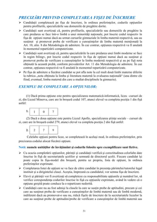 31
PRECIZĂRI PRIVIND COMPLETAREA FIŞEI DE ÎNSCRIERE
 Candidaţii completează pe fişa de înscriere, în ordinea preferinţelor, codurile opţiunilor
pentru profilurile, specializările sau domeniile de pregătire dorite.
 Candidaţii sunt avertizaţi că, pentru profilurile, specializările sau domeniile de pregătire la
care predarea se face într-o limbă a unei minorităţi naţionale, pot înscrie codul respectiv în
fişa de opţiuni numai dacă au urmat cursurile gimnaziale în limba maternă respectivă, sau au
susţinut şi promovat proba de verificare a cunoştinţelor de limba maternă menţionată la
Art. 10, alin. 8 din Metodologia de admitere. În caz contrar, opţiunea respectivă va fi anulată
în momentul repartizării computerizate.
 Candidaţii sunt avertizaţi că, pentru specializările la care predarea unei limbi moderne se face
în regim bilingv, pot înscrie codul respectiv în fişa de opţiuni numai dacă au susţinut şi
promovat proba de verificare a cunoştinţelor la limba modernă respectivă şi au pe fişă nota
obţinută la această probă, conform prevederilor Art. 11 din Metodologia de admitere. În caz
contrar, opţiunea respectivă va fi anulată în momentul repartizării computerizate.
 Pe fișa de admitere a fiecărui candidat se pot afla note la cel mult două limbi materne diferite
la rubrica „nota obținuta la limba și literatura maternă la evaluarea națională“ (una dintre ele
fiind, eventual, limba maternă din care a studiat disciplinele la gimnaziu).
EXEMPLU DE COMPLETARE A OPŢIUNILOR:
(1) Dacă prima opţiune este pentru specializarea matematică-informatică, liceu –cursuri de
zi, din Liceul Minerva, care are în broşură codul 107, atunci elevul va completa poziţia 1 din fişă
astfel:
1. 1 0 7
(2) Dacă a doua opţiune este pentru Liceul Apollo, specializarea ştiinţe sociale – cursuri de
zi, care are în broşură codul 279, atunci elevul va completa poziţia 2 din fişă astfel:
2. 2 7 9
Celelalte opţiuni pentru licee, se completează în acelaşi mod, în ordinea preferinţelor, prin
precizarea codului alocat fiecărei opţiuni.
Notă: numele unităţilor de învăţământ şi codurile folosite spre exemplificare sunt fictive.
 Cu ocazia completării opţiunilor, părinţii şi candidaţii verifică şi corectitudinea celorlalte date
înscrise în fişă de secretariatele şcolilor şi semnată de directorul şcolii. Fiecare candidat îşi
poate copia în fişa-model din broşură, pentru uz propriu, lista de opţiuni, în ordinea
preferinţelor exprimate.
 Completarea listei de opţiuni se va face de către candidat în prezenţa părintelui/tutorelui legal
instituit şi a dirigintelui clasei. Aceştia, împreună cu candidatul, vor semna fişa de înscriere.
 Elevii şi părinţii vor fi avertizaţi să completeze cu responsabilitate opţiunile şi numărul lor, să
verifice corespondenţa codurilor înscrise în fişă cu opţiunile exprimate, având în vedere că o
opţiune greşită poate conduce la o repartizare nedorită.
 Candidaţii care nu au fost admişi la clasele la care se susţin probe de aptitudini, precum şi cei
care au susţinut proba de verificare a cunoştinţelor de limbă maternă sau de limbă modernă,
indiferent dacă au promovat-o sau nu, ridică fişele de înscriere de la secretariatele liceelor la
care au susţinut probe de aptitudini/probe de verificare a cunoştinţelor de limbă maternă sau
 