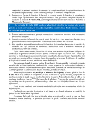 32
modernă şi, în perioada prevăzută de calendar, îşi completează fişele de opţiuni la unitatea de
învățământ de proveniență. Aceşti candidaţi participă la admiterea computerizată.
 Transmiterea fişelor de înscriere de la şcoli la centrele zonale de înscriere şi introducerea
datelor de pe fişe în baza de date computerizată se va face, pe măsura completării fişelor de
înscriere, în perioada 3-7 iulie 2015, conform planificării stabilite de Comisia de Admitere a
Municipiului Bucureşti.
 În perioada 4-8 iulie 2015, conform planificării stabilite de comisia din şcoală,
părinţii şi elevii vor verifica, în prezenţa diriginţilor, corectitudinea datelor din fişa listată
de calculator pentru fiecare elev.
 În cazul existenţei unei erori, părinţii o semnalează comisiei de înscriere, prin intermediul
profesorului diriginte.
 Comisia transmite informaţia la centrul zonal de înscriere, care procedează la corectarea
greşelii în baza de date computerizată şi la listarea fişei corectate din calculator.
 Fişa greşită se păstrează în centrul zonal de înscriere, în dosarul cu documente al comisiei de
înscriere, iar fişa corectată se înmânează directorului, care o transmite părinţilor şi
candidatului, pentru a fi semnată.
Fişele corecte sau corectate, listate din calculator, sunt semnate de profesorul diriginte, de
candidat şi de părintele/tutorele acestuia, pentru a certifica faptul că acestea sunt corecte şi
acceptate şi rămân în posesia părintelui/tutorelui candidatului. În cazul în care fişa iniţială a fost
corectată, un exemplar al fişei corectate, listate din calculator şi semnate de diriginte, de candidat
şi de părintele/tutorele acestuia, va rămâne ataşat fişei iniţiale.
De asemenea, în cadrul acestor şedinţe de verificare, fiecare candidat va controla prezenţa
numelui său pe lista cuprinzând candidații din centrul respectiv, în ordinea descrescătoare a
mediilor de admitere afişată la sediul unității de învățământ, conform Art. 33 din Metodologia de
Admitere, precum şi corectitudinea datelor personale, a mediilor/notelor.
Absolvenţii care doresc să participe la admitere în alt judeţ, primesc, până în data de
6 iulie 2015, de la unitatea de învățământ pe care au absolvit-o, fişa de înscriere, completată cu
datele personale şi, după caz, cu notele obţinute la Evaluarea Naţională din clasa a VIII-a, cu
media de absolvire a claselor V-VIII și cu media de admitere. Pe aceste fişe nu vor fi completate
opţiuni la şcoala de provenienţă, ci la centrul special de înscriere din judeţul în care se doreşte
repartizarea.
Fişele acestor candidaţi sunt înmânate candidaţilor/părinţilor, care semnează de primire în
registrul şcolii.
Candidaţii care participă la admitere în alt judeţ se vor înscrie direct cu această fişă în
judeţul în care doresc să fie repartizaţi.
Corectarea fişelor elevilor înscrişi din alte judeţe se realizează în centrul în care s-a făcut
înscrierea acestor candidaţi, în perioada prevăzută în grafic, conform procedurilor amintite
anterior.
 