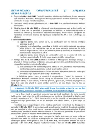 33
REPARTIZAREA COMPUTERIZATĂ ŞI AFIŞAREA
REZULTATELOR
 În perioada 11-12 iulie 2015, Centrul Naţional de Admitere verifică bazele de date transmise
de Comisia de Admitere a Municipiului Bucureşti şi transmite acesteia eventualele nereguli
semnalate, în scopul remedierii acestora.
 Corectarea erorilor se face până la data de 13 iulie 2015 şi se confirmă la Centrul Naţional
modificările.
 Până la data de 14 iulie 2015 se efectuează repartizarea computerizată a absolvenţilor de
clasa a VIII-a care au participat la prima etapă de admitere, în ordinea descrescătoare a
mediilor de admitere şi în funcţie de opţiunile candidaţilor, înscrise în fişa de opţiuni. La
repartizare se folosesc criteriile de departajare menţionate la Art. 5 din Metodologia de
admitere.
Nu se iau în considerare:
a) opţiunile pentru licee, cursuri de zi, ale candidaţilor care nu satisfac condiţiile
precizate la Art. 3
b) opţiunile pentru licee/clase cu predare în limbile minorităţilor naţionale sau pentru
clase bilingve, ale candidaţilor care nu au urmat cursurile gimnaziale în limba
maternă respectivă sau care nu au promovat proba de verificare a cunostinţelor de
limbă maternă menţionată la Art.10
c) opţiunile pentru clase bilingve ale candidaţilor care nu au promovat proba de
verificare a cunostinţelor de limbă modernă, prevăzută în metodologie.
 Până pe data de 15 iulie 2015, Centrul de Admitere al Municipiului Bucureşti tipăreşte şi
afişează în fiecare unitate de învăţământ gimnazial, precum şi în centrul special de înscriere
pentru absolvenţii proveniţi din alte judeţe:
a) lista candidaţilor din unitatea respectivă, admişi în licee, în ordinea descrescătoare a
mediilor de admitere, cu unitatea şcolară la care au fost admişi;
b) situaţia locurilor rămase libere la fiecare unitate de învăţământ liceal din Municipiul
Bucureşti, după încheierea primei etape de admitere.
La încheierea primei etape a repartizării computerizate, Centrul de Admitere al
Municipiului Bucureşti transmite fiecărei unităţi de învăţământ liceal de stat lista tuturor
candidaţilor admişi în acea unitate, pe filiere, profiluri, specializări, domenii ale pregătirii de
bază, listă care este afişată la sediul unităţii respective, cel mai târziu până la data de
15 iulie 2015.
În perioada 16-24 iulie 2015, absolvenţii depun, la unităţile şcolare la care au fost
declaraţi admişi, dosarele de înscriere, cuprinzând actele de studii în original.
La a doua etapă a repartizării computerizate participă candidaţii din seria curentă,
indiferent de vârstă, şi cei din seriile anterioare care nu împlinesc 18 ani până la data începerii
cursurilor anului şcolar 2015 - 2016, şi care se află în una din situaţiile: au participat şi au rămas
nerepartizaţi după prima etapă, sau nu au participat, din diferite motive, la prima etapă de
admitere.
Candidaţii care nu au participat la prima etapă de repartizare, completează fişa de opţiuni, în
perioada 15-20 iulie 2015. În aceeaşi perioadă, completează o nouă fişă de opţiuni candidaţii
care au participat la prima etapă, dar au rămas nerepartizaţi. Completarea opţiunilor de către
candidaţii care participă la a doua etapă de admitere se face la şcolile gimnaziale de provenienţă
sau la centrul special de înscriere pentru candidaţii din alte judeţe.
În situaţia în care au rămas locuri neocupate la clasele pentru care se susţin probe de
aptitudini sau probe de verificare a cunoştinţelor de limbă maternă sau modernă, înscrierea
candidaţilor pentru aceste probe se face în 15 iulie 2015, iar susţinerea probelor se face în
perioada 16-17 iulie 2015. Afişarea rezultatelor finale se face în 18 iulie 2015. Candidaţii
 