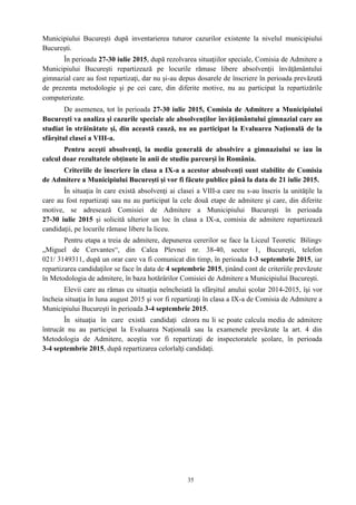 35
Municipiului Bucureşti după inventarierea tuturor cazurilor existente la nivelul municipiului
Bucureşti.
În perioada 27-30 iulie 2015, după rezolvarea situaţiilor speciale, Comisia de Admitere a
Municipiului Bucureşti repartizează pe locurile rămase libere absolvenţii învăţământului
gimnazial care au fost repartizaţi, dar nu şi-au depus dosarele de înscriere în perioada prevăzută
de prezenta metodologie şi pe cei care, din diferite motive, nu au participat la repartizările
computerizate.
De asemenea, tot în perioada 27-30 iulie 2015, Comisia de Admitere a Municipiului
Bucureşti va analiza şi cazurile speciale ale absolvenţilor învăţământului gimnazial care au
studiat în străinătate şi, din această cauză, nu au participat la Evaluarea Naţională de la
sfârşitul clasei a VIII-a.
Pentru aceşti absolvenţi, la media generală de absolvire a gimnaziului se iau în
calcul doar rezultatele obţinute în anii de studiu parcurşi în România.
Criteriile de înscriere în clasa a IX-a a acestor absolvenţi sunt stabilite de Comisia
de Admitere a Municipiului Bucureşti şi vor fi făcute publice până la data de 21 iulie 2015.
În situaţia în care există absolvenţi ai clasei a VIII-a care nu s-au înscris la unităţile la
care au fost repartizaţi sau nu au participat la cele două etape de admitere şi care, din diferite
motive, se adresează Comisiei de Admitere a Municipiului Bucureşti în perioada
27-30 iulie 2015 şi solicită ulterior un loc în clasa a IX-a, comisia de admitere repartizează
candidaţii, pe locurile rămase libere la liceu.
Pentru etapa a treia de admitere, depunerea cererilor se face la Liceul Teoretic Bilingv
„Miguel de Cervantes“, din Calea Plevnei nr. 38-40, sector 1, Bucureşti, telefon
021/ 3149311, după un orar care va fi comunicat din timp, în perioada 1-3 septembrie 2015, iar
repartizarea candidaţilor se face în data de 4 septembrie 2015, ţinând cont de criteriile prevăzute
în Metodologia de admitere, în baza hotărârilor Comisiei de Admitere a Municipiului Bucureşti.
Elevii care au rămas cu situaţia neîncheiată la sfârşitul anului școlar 2014-2015, îşi vor
încheia situaţia în luna august 2015 şi vor fi repartizaţi în clasa a IX-a de Comisia de Admitere a
Municipiului Bucureşti în perioada 3-4 septembrie 2015.
În situaţia în care există candidaţi cărora nu li se poate calcula media de admitere
întrucât nu au participat la Evaluarea Naţională sau la examenele prevăzute la art. 4 din
Metodologia de Admitere, aceştia vor fi repartizaţi de inspectoratele şcolare, în perioada
3-4 septembrie 2015, după repartizarea celorlalţi candidaţi.
 