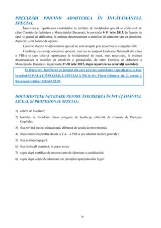 36
PRECIZĂRI PRIVIND ADMITEREA ÎN ÎNVĂŢĂMÂNTUL
SPECIAL
Înscrierea şi repartizarea candidaţilor în unităţile de învăţământ special se realizează de
către Comisia de Admitere a Municipiului Bucureşti, în perioada 9-11 iulie 2015, în funcţie de
tipul şi gradul de deficienţă, în ordinea descrescătoare a mediilor de admitere sau de absolvire,
după caz, şi în funcţie de opţiuni.
Locurile alocate învăţământului special nu sunt ocupate prin repartizarea computerizată.
Candidaţii cu cerinţe educative speciale, care nu au susţinut Evaluarea Naţională din clasa
a VIII-a şi care solicită repartizarea în învăţământul de masă, sunt repartizaţi, în ordinea
descrescătoare a mediilor de absolvire a gimnaziului, de către Comisia de Admitere a
Municipiului Bucureşti, în perioada 27-30 iulie 2015, după repartizarea celorlalţi candidaţi.
În Bucureşti, indiferent de judeţul din care provine candidatul, repartizarea se face
la sediul SCOALA GIMNAZIALĂ SPECIALĂ NR. 8, Str. Victor Daimaca nr. 2, sector 1,
Bucureşti, telefon: 021/667.52.95.
DOCUMENTELE NECESARE PENTRU ÎNSCRIEREA ÎN ÎNVĂŢĂMÂNTUL
LICEAL ŞI PROFESIONAL SPECIAL:
1) cerere de înscriere;
2) hotărâre de încadrare într-o categorie de handicap, eliberată de Comisia de Protecţia
Copilului;
3) fişa privind traseul educaţional, eliberată de şcoala de provenienţă;
4) foaia matricolă pentru clasele a V-a – a VIII-a (cu calculul mediei generale);
5) fişa psihopedagogică
6) fişa medicală sintetică, în copie xerox
7) copie după certificat de naștere/carte de identitate a candidatului
8) copie după actele de identitate ale părinților/aparținătorilor legali
 