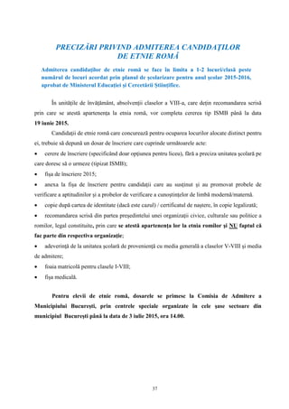 37
PRECIZĂRI PRIVIND ADMITEREA CANDIDAŢILOR
DE ETNIE ROMĂ
Admiterea candidaţilor de etnie romă se face în limita a 1-2 locuri/clasă peste
numărul de locuri acordat prin planul de școlarizare pentru anul școlar 2015-2016,
aprobat de Ministerul Educației și Cercetării Științifice.
În unitățile de învățământ, absolvenții claselor a VIII-a, care dețin recomandarea scrisă
prin care se atestă apartenența la etnia romă, vor completa cererea tip ISMB până la data
19 iunie 2015.
Candidaţii de etnie romă care concurează pentru ocuparea locurilor alocate distinct pentru
ei, trebuie să depună un dosar de înscriere care cuprinde următoarele acte:
 cerere de înscriere (specificând doar opţiunea pentru liceu), fără a preciza unitatea şcolară pe
care doresc să o urmeze (tipizat ISMB);
 fișa de înscriere 2015;
 anexa la fișa de înscriere pentru candidații care au susținut și au promovat probele de
verificare a aptitudinilor și a probelor de verificare a cunoștințelor de limbă modernă/maternă.
 copie după cartea de identitate (dacă este cazul) / certificatul de naştere, în copie legalizată;
 recomandarea scrisă din partea preşedintelui unei organizaţii civice, culturale sau politice a
romilor, legal constituite, prin care se atestă apartenenţa lor la etnia romilor şi NU faptul că
fac parte din respectiva organizaţie;
 adeverinţă de la unitatea şcolară de provenienţă cu media generală a claselor V-VIII şi media
de admitere;
 foaia matricolă pentru clasele I-VIII;
 fișa medicală.
Pentru elevii de etnie romă, dosarele se primesc la Comisia de Admitere a
Municipiului Bucureşti, prin centrele speciale organizate în cele şase sectoare din
municipiul Bucureşti până la data de 3 iulie 2015, ora 14.00.
 