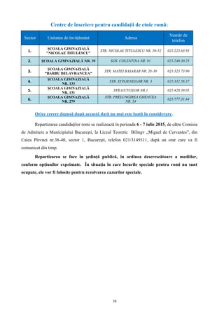38
Centre de înscriere pentru candidaţii de etnie romă:
Sector Unitatea de învățământ Adresa
Număr de
telefon
1.
ŞCOALA GIMNAZIALĂ
"NICOLAE TITULESCU"
STR. NICOLAE TITULESCU NR. 50-52 021/223.63.93
2. ŞCOALA GIMNAZIALĂ NR. 39 SOS. COLENTINA NR. 91 021/240.30.25
3.
ŞCOALA GIMNAZIALĂ
"BARBU DELAVRANCEA"
STR. MATEI BASARAB NR. 28-30 021/323.73.90
4.
ŞCOALA GIMNAZIALĂ
NR. 133
STR. STINJENEILOR NR. 3 021/332.58.37
5.
ŞCOALA GIMNAZIALĂ
NR. 131
STR.GUTUILOR NR.1 021/420.39.05
6.
ŞCOALA GIMNAZIALĂ
NR. 279
STR. PRELUNGIREA GHENCEA
NR. 24
021/777.31.64
Orice cerere depusă după această dată nu mai este luată în considerare.
Repartizarea candidaţilor romi se realizează în perioada 6 - 7 iulie 2015, de către Comisia
de Admitere a Municipiului Bucureşti, la Liceul Teoretic Bilingv „Miguel de Cervantes”, din
Calea Plevnei nr.38-40, sector 1, Bucureşti, telefon 021/3149311, după un orar care va fi
comunicat din timp.
Repartizarea se face în şedinţă publică, în ordinea descrescătoare a mediilor,
conform opţiunilor exprimate. În situaţia în care locurile speciale pentru romi nu sunt
ocupate, ele vor fi folosite pentru rezolvarea cazurilor speciale.
 