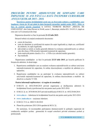 39
PRECIZĂRI PENTRU ABSOLVENŢII DE GIMNAZIU CARE
ÎMPLINESC 18 ANI PÂNĂ LA DATA ÎNCEPERII CURSURILOR
ANULUI ŞCOLAR 2015 - 2016
Înscrierea pentru învăţământul seral sau cu frecvenţă redusă a candidaţilor care
împlinesc vârsta de 18 ani până la data începerii cursurilor anului şcolar 2015 - 2016, se
face la centrul special organizat la LICEUL TEORETIC BILINGV „MIGUEL DE
CERVANTES”, din Calea Plevnei nr.38-40, sector 1, Bucureşti, telefon 021/ 314.93.11, după un
orar care va fi comunicat din timp
Depunerea dosarelor se face în perioada 21-22 iulie 2015.
Dosarul trebuie să conţină următoarele documente:
 cerere de înscriere;
 carte de identitate şi certificatul de naştere (în copie legalizată) şi, după caz, certificatul
de căsătorie, în copie legalizată;
 adeverinţă cu notele şi media generală obţinute la evaluarea naţională/tezele cu subiect
unic din clasa a VIII-a/testele naţionale/examenul de capacitate;
 foaia matricolă pentru clasele a V-a – a VIII-a (cu calculul mediei generale);
 fişa medicală.
Repartizarea candidaţilor se face în perioada 22-23 iulie 2015, pe locurile publicate în
broşura de admitere, în două etape:
1. Repartizarea candidaţilor care au susţinut evaluarea naţională/tezele cu subiect unic/teste
naţionale/examenul de capacitate, în ordine descrescătoare a mediilor de admitere şi a
opţiunilor;
2. Repartizarea candidaţilor nu au participat la evaluarea naţională/tezele cu subiect
unic/testele naţionale/examenul de capacitate, în ordinea descrescătoare a mediilor de
absolvire a claselor V-VIII.
Pentru informaţii suplimentare vă rugăm să consultaţi :
 O.M.E.N. nr. 4432/29.08.2014 privind organizarea și desfășurarea admiterii în
învățământul liceal și profesional de stat pentru anul școlar 2015-2016
 O.M.E.C.Ș. nr. 3676/08.04.2015 privind modificarea O.M.E.N. nr. 4432/29.08.2014
 www.edu.ro – Admiterea în învăţământul liceal de stat pentru anul şcolar 2015-2016
 www. ismb.edu.ro – secțiunea Admitere
 O.M.E.C.T.S. nr. 4802/31.08.2010
 Planul de şcolarizare 2015-2016 aprobat de M.E.C.Ș.
De asemenea, vă recomandăm participarea dumneavoastră la şedinţele organizate de
conducerile unităţilor şcolare gimnaziale în scopul consilierii privind orientarea şcolară şi
profesională.
VĂ DORIM SUCCES!
 