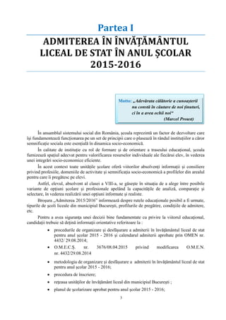 3
Partea I
ADMITEREA ÎN ÎNVĂŢĂMÂNTUL
LICEAL DE STAT ÎN ANUL ŞCOLAR
2015-2016
ADMITEREA ÎN ÎNVĂȚĂMÂNTUL LICEAL DE STAT ÎN ANUL
ȘCOLAR 2015-2016
Motto: „Adevărata călătorie a cunoașterii
nu constă în căutare de noi ținuturi,
ci în a avea ochii noi“
(Marcel Proust)
În ansamblul sistemului social din România, școala reprezintă un factor de dezvoltare care
își fundamentează funcționarea pe un set de principii care o plasează în rândul instituțiilor a căror
semnificație sociala este esențială în dinamica socio-economică.
În calitate de instituție cu rol de formare și de orientare a traseului educațional, școala
furnizează spațiul adecvat pentru valorificarea resurselor individuale ale fiecărui elev, în vederea
unei integrări socio-economice eficiente.
În acest context toate unitățile școlare oferă viitorilor absolvenți informații și consiliere
privind profesiile, domeniile de activitate și semnificația socio-economică a profilelor din arealul
pentru care îi pregătesc pe elevi.
Astfel, elevul, absolvent al clasei a VIII-a, se găsește în situația de a alege între posibile
variante de opțiuni școlare și profesionale apelând la capacitățile de analiză, comparație și
selectare, în vederea realizării unei opțiuni informate și realiste.
Broşura „Admiterea 2015/2016” informează despre rutele educaţionale posibil a fi urmate,
tipurile de şcoli liceale din municipiul Bucureşti, profilurile de pregătire, condiţiile de admitere,
etc.
Pentru a avea siguranţa unei decizii bine fundamentate cu privire la viitorul educaţional,
candidaţii trebuie să deţină informaţii orientative referitoare la :
 procedurile de organizare şi desfăşurare a admiterii în învăţământul liceal de stat
pentru anul şcolar 2015 - 2016 şi calendarul admiterii aprobate prin OMEN nr.
4432/ 29.08.2014;
 O.M.E.C.Ș. nr. 3676/08.04.2015 privind modificarea O.M.E.N.
nr. 4432/29.08.2014
 metodologia de organizare și desfășurare a admiterii în învățământul liceal de stat
pentru anul școlar 2015 - 2016;
 procedura de înscriere;
 reţeaua unităţilor de învăţământ liceal din municipiul Bucureşti ;
 planul de şcolarizare aprobat pentru anul şcolar 2015 - 2016;
 