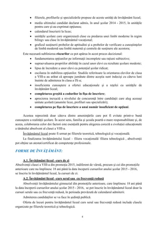 4
 filierele, profilurile şi specializările propuse de aceste unităţi de învăţământ liceal;
 media ultimului candidat declarat admis, în anul şcolar 2014 - 2015, în unităţile
pentru care şi-au exprimat opţiunea;
 calendarul înscrierii la licee;
 unităţile şcolare care organizează clase cu predarea unei limbi moderne în regim
bilingv sau clase în învăţământul vocaţional;
 graficul susţinerii probelor de aptitudini şi a probelor de verificare a cunoştinţelor
de limbă modernă sau limbă maternă şi centrele de susţinere ale acestora;
Este necesară sublinierea riscurilor ce pot apărea în acest proces decizional:
 fundamentarea opţiunilor pe informaţii incomplete sau raţiuni subiective;
 supraevaluarea propriilor abilităţi în cazul unor elevi cu rezultate şcolare modeste;
 lipsa de încredere a unor elevi cu potenţial şcolar ridicat;
 oscilarea în stabilirea opţiunilor. Studiile referitoare la orientarea elevilor de clasa
a VIII-a au arătat că aproape jumătate dintre aceştia sunt indecişi cu câteva luni
înainte de admiterea în clasa a IX-a;
 insuficienta cunoaştere a ofertei educaţionale şi a reţelei cu unităţile de
învăţământ liceal;
 completarea greşită a codurilor în fişa de înscriere;
 aprecierea inexactă a nivelului de concurenţă între candidaţii care aleg aceeaşi
unitate şcolară (anumite licee, profiluri sau specializări);
 completarea pe fişa de înscriere a unui număr insuficient de opţiuni.
Acestea reprezintă doar câteva dintre ameninţările care pot fi evitate printr-o bună
cunoaştere a realităţii şcolare. În acest sens, familia şi şcoala poartă o mare responsabilitate şi, de
aceea, colaborarea celor doi factori este esenţială pentru alegerea corectă a evoluţiei educaţionale
a tânărului absolvent al clasei a VIII-a.
Învăţământul liceal poate fi urmat pe filierele teoretică, tehnologică şi vocaţională.
La finalizarea învăţământului liceal – filiera vocaţională/ filiera tehnologică , absolvenţii
pot obţine un atestat/certificat de competenţe profesionale.
FORME DE ÎNVĂŢĂMÂNT:
A.1. Învăţământ liceal –curs de zi
Absolvenţii clasei a VIII-a din promoţia 2015, indiferent de vârstă, precum şi cei din promoţiile
anterioare care nu împlinesc 18 ani până la data începerii cursurilor anului şcolar 2015 - 2016,
se înscriu în învăţământul liceal, la cursuri de zi.
A.2. Învăţământ liceal –curs seral sau cu frecvenţă redusă
Absolvenţii învăţământului gimnazial din promoţiile anterioare, care împlinesc 18 ani până
la data începerii cursurilor anului şcolar 2015 - 2016, se pot înscrie în învăţământul liceal doar la
cursuri serale sau cu frecvenţă redusă, în perioada prevăzută de calendarul admiterii.
Admiterea candidaţilor se va face în şedinţă publică.
Oferta de locuri pentru învăţământul liceal curs seral sau frecvenţă redusă include clasele
organizate pe filierele teoretică şi tehnologică.
 