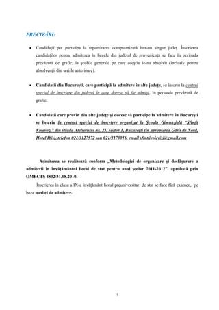 5
PRECIZĂRI:
 Candidaţii pot participa la repartizarea computerizată într-un singur judeţ. Înscrierea
candidaţilor pentru admiterea în liceele din judeţul de provenienţă se face în perioada
prevăzută de grafic, la şcolile generale pe care aceştia le-au absolvit (inclusiv pentru
absolvenţii din seriile anterioare).
 Candidaţii din Bucureşti, care participă la admitere în alte judeţe, se înscriu la centrul
special de înscriere din judeţul în care doresc să fie admişi, în perioada prevăzută de
grafic.
 Candidaţii care provin din alte judeţe şi doresc să participe la admitere în Bucureşti
se înscriu la centrul special de înscriere organizat la Şcoala Gimnazială “Sfinţii
Voievozi” din strada Atelierului nr. 25, sector 1, Bucureşti (în apropierea Gării de Nord,
Hotel Ibis), telefon 021/3127572 sau 021/3179916, email sfintiivoievizi@gmail.com
Admiterea se realizează conform ,,Metodologiei de organizare şi desfăşurare a
admiterii în învăţământul liceal de stat pentru anul şcolar 2011-2012”, aprobată prin
OMECTS 4802/31.08.2010.
Înscrierea în clasa a IX-a învăţământ liceal preuniversitar de stat se face fără examen, pe
baza mediei de admitere.
 