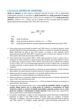 6
CALCULUL MEDIEI DE ADMITERE
Media de admitere, pe baza căreia se realizează înscrierea în clasa a IX-a a absolvenților
învățământului gimnazial, se calculează ca media ponderată între media generală la Evaluarea
Națională susţinută de absolvenţii clasei a VIII-a, care are o pondere de 75% şi media generală de
absolvire a claselor a V-a - a VIII-a, care are o pondere de 25% în calculul mediei de admitere
(pentru absolvenţii din promoţiilor 2011, 2012, 2013, 2014 și 2015)
unde:
MA = media de admitere;
ABS = media generală de absolvire a claselor a V-a – a VIII-a;
EN = media generală obţinută la evaluarea naţională susţinută de absolvenţii clasei a VIII-a.
 Pentru absolvenţii din promoţiile de până în anul 2009 inclusiv, în media de admitere, media
generală obţinută la Evaluarea Naţională se va înlocui cu media de la examenul de capacitate,
pentru absolvenţii de până în anul 2003 inclusiv; cu media la teste naţionale, pentru
absolvenţii din promoţiile 2004-2007; cu media la tezele cu subiect unic susţinute în clasa a
VIII-a pentru absolvenţii din promoţiile 2008 și 2009.
 Pentru absolvenţii din promoţiile 2008 şi 2009, media generală la tezele cu subiect unic se
calculează ca medie aritmetică, cu două zecimale, fără rotunjire, din notele obţinute la tezele
cu subiect unic susţinute în clasa a VIII-a. Nota la fiecare din tezele cu subiect unic susţinute
în clasa a VIII-a, care se ia în calculul mediei generale la tezele cu subiect unic, se calculează
ca medie aritmetică, cu două zecimale, fără rotunjire, din notele acordate de cei doi profesori
evaluatori.
 Media generală la Evaluarea Naţională se calculeaza ca medie aritmetică, cu două zecimale,
fără rotunjire, din notele obţinute la probele incluse în Evaluarea Naţională.
 Media generală la Evaluarea Naţională va fi calculată, indiferent dacă una sau mai multe din
notele obţinute la Evaluarea Naţională sunt inferioare notei cinci.
 Media de admitere se calculează, indiferent dacă media generală la Evaluarea Naţională din
clasa a VIII-a este inferioară notei cinci.
 Media generala de absolvire a claselor a V-a – a VIII-a şi media de admitere se calculează cu
două zecimale, fără rotunjire.
 Excepţie fac liceele/clasele pentru care se susţin probe de aptitudini, clasele cu regim de
predare bilingv pentru care se susţin probe de verificare a cunostinţelor de limbă
modernă şi clasele cu predare în limbile minorităţilor naţionale, pentru care se susţin
probe de verificare a cunostinţelor la limba maternă. Pentru aceste clase, admiterea se
face în conformitate cu prevederile metodologiei.
 Prevederile metodologiei se aplică în mod corespunzător pentru absolvenţii învăţământului
gimnazial de până în anul 2009 inclusiv, înlocuind, după caz, sintagma „Evaluarea
Naționala” cu sintagma „examenul de capacitate”, pentru absolvenţii gimnaziului de până în
anul 2003 inclusiv; cu sintagma „testele naţionale”, pentru absolvenţii gimnaziului din
4
3ENABS
MA


 