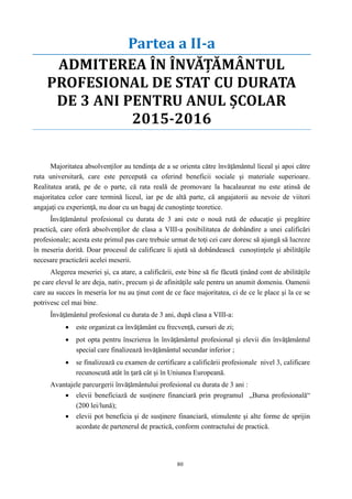80
Partea a II-a
ADMITEREA ÎN ÎNVĂŢĂMÂNTUL
PROFESIONAL DE STAT CU DURATA
DE 3 ANI PENTRU ANUL ŞCOLAR
2015-2016
ADMITEREA ÎN ÎNVĂŢĂMÂNTUL PROFESIONAL DE STAT CU
DURATA DE 3 ANI PENTRU ANUL ȘCOLAR 2015-2016
Majoritatea absolvenţilor au tendinţa de a se orienta către învăţământul liceal şi apoi către
ruta universitară, care este percepută ca oferind beneficii sociale şi materiale superioare.
Realitatea arată, pe de o parte, că rata reală de promovare la bacalaureat nu este atinsă de
majoritatea celor care termină liceul, iar pe de altă parte, că angajatorii au nevoie de viitori
angajaţi cu experienţă, nu doar cu un bagaj de cunoştinţe teoretice.
Învăţământul profesional cu durata de 3 ani este o nouă rută de educaţie şi pregătire
practică, care oferă absolvenţilor de clasa a VIII-a posibilitatea de dobândire a unei calificări
profesionale; acesta este primul pas care trebuie urmat de toţi cei care doresc să ajungă să lucreze
în meseria dorită. Doar procesul de calificare îi ajută să dobândească cunoștințele şi abilităţile
necesare practicării acelei meserii.
Alegerea meseriei şi, ca atare, a calificării, este bine să fie făcută ţinând cont de abilităţile
pe care elevul le are deja, nativ, precum şi de afinităţile sale pentru un anumit domeniu. Oamenii
care au succes în meseria lor nu au ţinut cont de ce face majoritatea, ci de ce le place şi la ce se
potrivesc cel mai bine.
Învăţământul profesional cu durata de 3 ani, după clasa a VIII-a:
 este organizat ca învăţământ cu frecvenţă, cursuri de zi;
 pot opta pentru înscrierea în învăţământul profesional şi elevii din învăţământul
special care finalizează învăţământul secundar inferior ;
 se finalizează cu examen de certificare a calificării profesionale nivel 3, calificare
recunoscută atât în ţară cât şi în Uniunea Europeană.
Avantajele parcurgerii învăţământului profesional cu durata de 3 ani :
 elevii beneficiază de susţinere financiară prin programul „Bursa profesională“
(200 lei/lună);
 elevii pot beneficia şi de susţinere financiară, stimulente şi alte forme de sprijin
acordate de partenerul de practică, conform contractului de practică.
 