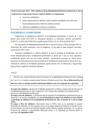 81
ÎNSCRIEREA CANDIDAŢILOR
Organizarea şi desfăşurarea admiterii în învăţământul profesional cu durata de 3 ani
pentru anul şcolar 2015-2016 şi calendarul admiterii se realizează conform prevederilor
O.M.E.N. nr. 4432 din 29.08.2014, modificat prin O.M.E.C.Ș. nr. 3676 din 08.04.2015.
Pot opta pentru învăţământul profesional elevii înscrişi în clasa a VIII-a promoţia 2015 şi
absolvenţii din seriile anterioare, care nu împlinesc 18 ani până la data începerii cursurilor
anului şcolar 2015- 2016.
Înscrierea candidaţilor în vederea admiterii se face la unitatea de învăţământ care are
ofertă educaţională pentru învăţământul profesional cu durata de 3 ani, pe baza opţiunilor
candidatului pentru una sau mai multe calificări profesionale existente în oferta şcolii;
înscrierea se realizează pe baza fişei de înscriere în învăţământul profesional cu durata de 3 ani,
eliberată de unitatea de învăţământ gimnazial; pentru fiecare elev se eliberează o singură fişă
pentru fiecare etapă din calendarul admiterii.
NOTĂ!
Elevilor care solicită eliberarea fișei de înscriere în învăţământul profesional de stat cu durata
de 3 ani li se va încheia situația școlară înaintea eliberării acestei fișe. Nu se eliberează fișe de
înscriere celor cu situația școlară neîncheiată aflați în stare de corigență sau repetenție.
În etapa I de admitere, unitatea de învățământ gimnazial va elibera o singura fișă de înscriere în
învățământul profesional de stat cu durata de 3 ani fiecărui elev/candidat care optează pentru
înscrierea la învățământul profesional.
În etapa a II-a de admitere, se eliberează fișa de înscriere în învăţământul profesional de stat cu
durata de 3 ani numai candidaților care nu au participat la etapa I de admitere și care solicită
să participe la admiterea în învăţământul profesional de stat cu durata de 3 ani în etapa
a II-a.
În etapa a III-a de admitere, absolvenții clasei a VIII-a care nu au participat la etapele
anterioare de admitere, au fost respinși sau nu și-au depus dosarul de înscriere la școlile la care
au fost admiși, sau care și-au încheiat situația școlară ulterior etapelor anterioare, se vor adresa
Comisiei de admitere a municipiului București pentru a fi repartizați pe locurile libere în
perioada 3-4 septembrie 2015.
Pentru anul şcolar 2015 – 2016, admiterea în învăţământul profesional cu durata de 3 ani se
realizează în 3 etape; pentru fiecare etapă de admitere se organizează:
 înscrierea candidaţilor;
 proba suplimentară de admitere (dacă numărul candidaţilor este mai mare
decât numărul locurilor oferite de unitatea şcolară);
 admiterea candidaţilor şi afişarea rezultatelor.
 