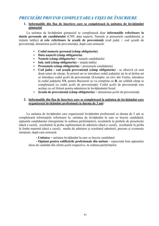 83
PRECIZĂRI PRIVIND COMPLETAREA FIŞEI DE ÎNSCRIERE
1. Informațiile din fișa de înscriere care se completează la unitatea de învăţământ
gimnazial
La unitatea de învăţământ gimnazial se completează doar informațiile referitoare la
datele personale ale candidatului (CNP, data nașterii, Numele și prenumele candidatului și
inițiala tatălui) și cele referitoare la școală de proveniență (cod județ + cod școală de
proveniență, denumirea școlii de proveniență), după cum urmează:
 Codul numeric personal (câmp obligatoriu)
 Data naşterii (câmp obligatoriu)
 Numele (câmp obligatoriu) = numele candidatului
 Iniț. tată (câmp obligatoriu) = iniţala tatălui
 Prenumele (câmp obligatoriu) = prenumele candidatului
 Cod judeţ - cod şcoală provenienţă (câmp obligatoriu) - se observă că sunt
două seturi de căsuţe. În primul set se introduce codul judeţului iar în al doilea set
se introduce codul şcolii de provenienţă. (Exemplu: un elev din Vaslui, introduce
la codul judeţului VS, pentru Bucuresti se va completa cu B, iar celălalt câmp se
completează cu codul şcolii de provenienţă). Codul şcolii de provenienţă este
acelaşi cu cel folosit pentru admiterea în învăţământul liceal.
 Școala de proveniență (câmp obligatoriu) = denumirea şcolii de provenienţă.
2. Informațiile din fișa de înscriere care se completează la unitatea de învăţământ care
organizează învăţământ profesional cu durata de 3 ani:
La unitatea de învăţământ care organizează învăţământ profesional cu durata de 3 ani se
completează informațiile referitoare la: unitatea de învăţământ la care se înscrie candidatul,
opțiunile candidatului (înregistrate în ordinea preferințelor), rezultatele la probele de preselecție
(dacă e cazul), rezultatele la proba suplimentară de admitere (dacă e cazul), rezultatele la proba
la limba maternă (dacă e cazul), media de admitere și rezultatul admiterii, precum și eventuale
mențiuni, după cum urmează:
- Unitatea = unitatea învățământ la care se înscrie candidatul
- Opțiuni pentru calificările profesionale din unitate - reprezintă lista opţiunilor
alese de candidat din oferta școlii respective, în ordinea preferințelor.
 