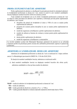 84
PROBA SUPLIMENTARĂ DE ADMITERE
Proba suplimentară de admitere se desfăşoară în perioada prevăzută în calendarul admiterii
în învăţământul profesional cu durata de 3 ani, numai în cazul în care numărul candidaţilor
înscrişi depăşeşte numărul locurilor oferite de unitatea şcolară.
Toate unităţile de învăţământ care au în ofertă învăţământ profesional cu durata de 3 ani
au afişat la sediu procedura de admitere care cuprinde şi informaţii privind proba suplimentară
de admitere, care vizează:
 disciplina din planul de învăţământ al clasei a VIII-a la care se susţine proba
suplimentară de admitere;
 programa de examen pentru disciplina la care se susţine proba suplimentară de
admitere;
 modul de organizare şi desfăşurare a probei suplimentare de admitere;
 modele de subiecte şi bareme de evaluare şi notare pentru proba suplimentară de
admitere;
 durata probei suplimentare de admitere;
 modul de organizare şi desfăşurare a contestaţiilor.
La nivelul unităților școlare din Municipiul București, partenerii de practică nu au solicitat
susținerea probei de preselecție pentru niciuna din calificările profesionale cuprinse în planul de
școlarizare.
ADMITEREA CANDIDAŢILOR. MEDIA DE ADMITERE
Admiterea în învățământul profesional cu durata de 3 ani se realizează în 3 etape conform
anexei 2 a Metodologiei prevăzută în OMEN Nr. 3136 din 20.02.2014.
În funcţie de numărul candidaţilor înscrişi, admiterea se realizează astfel:
a) dacă numărul candidaţilor înscrişi nu depăşeşte numărul locurilor din oferta şcolii,
admiterea candidaţilor se face pe baza mediei de admitere:
unde:
MAIP = media de admitere în învățământul profesional cu durata de 3 ani
MA = media de admitere;
ABS = media generală de absolvire a claselor a V-a – a VIII-a;
EN = media generală obţinută la evaluarea naţională susţinută de absolvenţii clasei a VIII-a.
4
3ENABS
MAMAIP


 